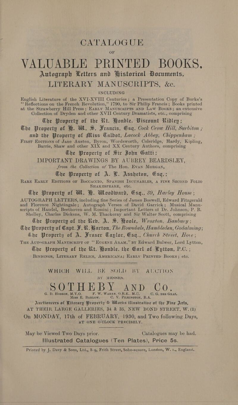 ~~ CATALOGUE VALUABLE PRINTED BOOKS, Antograph Letters and Bistorical Documents, LITERARY MANUSCRIPTS, &amp;ec. INCLUDING English Literature of the XVI-X VIII Centuries; a Presentation Copy of Burke’s ** Reflections on the French Revolution,” 1790, to Sir Philip Francis ; Books printed at the Strawberry Hill Press; Earty Manuscripts AND LAW Books; an extensive Collection of Dryden and other X VII Century Dramatists, etc., comprising Ghe Property of the Rt. Honble. Viscount Ridleg; Dhe Property of FH. W. S. Francis, Esq. Cock Crow Hill, Surbiton ; and the $roperty of Miss Calbot, Lacock Abbey, Chippenham ; First Epirions of Jane Austen, Byron, Wordsworth, Coleridge, Hardy, Kipling, Barrie, Shaw and other XIX and XX Century Authors, comprising Ghe Property of Sir John Gatti; IMPORTANT DRAWINGS BY AUBREY BEARDSLEY, Jrom the Collection of The Hon. Evan Morgan, Dhe Property of A. LH. Assheton, Esy,; Rake Harty Epirions oF Boccaccio, SPANIsH INCUNABLES, A FINE SECOND FoLio SHAKESPEARE, etc. Che Property of W. H. Woodard, Esq., 39, Harley House ; AUTOGRAPH LETTERS, including fine Series of James Boswell, Edward Fitzgerald and Florence Nightingale; Autograph Verses of David Garrick; Musical Manu- scripts of Handel, Beethoven and Rossini; Important Letters of Dr. Johnson, P. B. Shelley, Charles Dickens, W. M. Thackeray and Sir Walter Scott, comprising Ghe Property of the Reb. A. S. Hoole, Wroxton, Banbury ; Ghe Property of Capt. FR. Barton, The Roundals, Hambleden, Godalming; Gbe Property of A. Fraser Caplor, Esyg., Church Street, Hove; Tor AuroGRAPH Manuscript oF ‘‘ EUGENE ARAM,” BY Edward Bulwer, Lord Lytton, @bhe Property of the Rt. Bonble. the Earl of Lytton, P.C. ; Binpines, Literary Renics, AMERICANA; EARLY PRINTED Books; ete.   Wile Lik BE SOLER AUCTION BY MESSRS. > Gb: BY. AND. C0; G. D. Horson, M.V.O. F. W. Warr#,. 0.B.E., M.0. OC. G. DES GRAZ Miss EK. BARLow. C. VY. Pinkrneron, B.A. Auctioneers of Literary Proverty &amp; Works illustrative of the Fine Arts, AT THEIR LARGE GALLERIES, 34 &amp; 35, NEW BOND STREET, W. (1) On MONDAY, 17th of FEBRUARY, 1930, and Two following Days, AT ONE O'CLOCK PRECISELY. May be Viewed Two Days prior. ; Catalogues may be had. Illustrated Catalogues (Ten Plates), Price 5s.