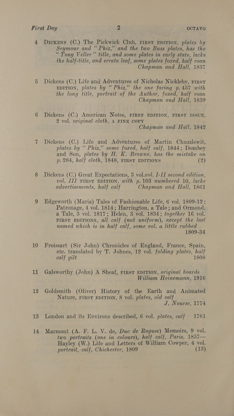 4 Dickens (C.) The Pickwick Club, First EpITION, plates by Seymour and “ Phiz,’ and the two Buss plates, has the “Tony Veller” title, and some plates in early state, lacks the half-title, and errata leaf, some plates foxed, half roan Chapman and Hall, 1837 5 Dickens (C.) Life and Adventures of Nicholas Nickleby, First EDITION, plates by “ Phiz,’ the one facing p. 457 with the long title, portrait of the Author, foxed, half roan Chapman and Hall, 1839 6 Dickens (C.) American Notes, FIRST EDITION, FIRST ISSUE, 2 vol. original cloth, A FINE COPY Chapman and Hall, 1842 % Dickens (C.) Life and Adventures of Martin Chuzzlewit, plates by “ Phiz,’ some foxed, half calf, 1844; Dombey and Son, plates by H. K. Browne, has the mistake on p. 284, half cloth, 1848, FIRST EDITIONS (2) 8 Dickens (C.) Great Expectations, 3 vol.vol. I-IT second edition, vol. III FIRST EDITION, with p.1038 numbered 10, lacks advertisements, half calf Chapman and Hall, 1861 9 Edgeworth (Maria) Tales of Fashionable Life, 6 vol. 1809-12; Patronage, 4 vol. 1814; Harrington, a Tale; and Ormond, a Tale, 3 vol. 1817; Helen, 3 vol. 1834; together 16 vol. FIRST EDITIONS, all calf (not uniform), except the last named which 1s wn half calf, some vol. a little rubbed 1809-34 10 Froissart (Sir John) Chronicles of England, France, Spain, etc. translated by T. Johnes, 12 vol. folding plates, half calf gilt 1808 11 Galsworthy (John) A Sheaf, FIRST EDITION, original boards William Heinemann, 1916 12 Goldsmith (Oliver) History of the Earth and Animated Nature, FIRST EDITION, 8 vol. plates, old calf J. Nourse, 1774 13 London and its Environs described, 6 vol. plates, calf 1761 14 Marmont (A. F. L. V. de, Duc de Raguse) Memoirs, 9 vol. two portraits (one in colours), half calf, Paris, 1857— Hayley (W.) Life and Letters of William Cowper, 4 vol. portrait, calf, Chichester, 1809 (13),