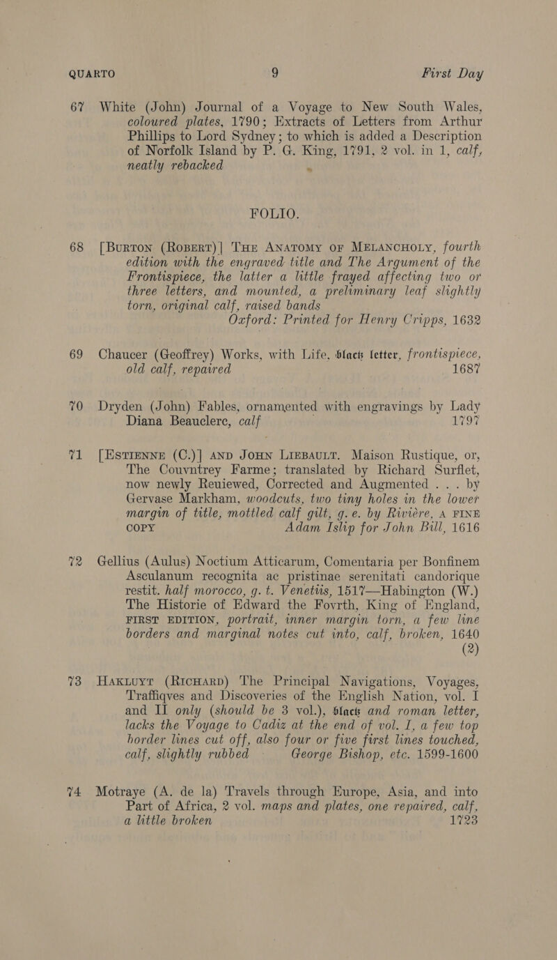 67 68 69 70 ce 12 73 74. White (John) Journal of a Voyage to New South Wales, coloured plates, 1790; Extracts of Letters from Arthur Phillips to Lord Sydney; to which is added a Description of Norfolk Island by P. G. King, 1791, 2 vol. in 1, calf, neatly rebacked u FOLIO. [Burton (Ropert)| THE ANATOMY OF MELANCHOLY, fourth edition with the engraved title and The Argument of the Frontispiece, the latter a little frayed affecting two or three letters, and mounted, a preliminary leaf slightly torn, original calf, raised bands Oxford: Printed for Henry Cripps, 1632 Chaucer (Geoffrey) Works, with Life, blact fetter, frontispiece, old calf, repaired 1687 Dryden (John) Fables, ornamented with engravings by Lady Diana Beauclere, calf . 1797 [| ESTIENNE (C.)] AND JoHN LiEBAULT. Maison Rustique, or, The Couvntrey Farme; translated by Richard Surflet, now newly Reuiewed, Corrected and Augmented .. . by Gervase Markham, woodcuts, two tiny holes in the lower margin of title, mottled calf gilt, g.e. by Riviere, A FINE COPY Adam Islip for John Bill, 1616 Gellius (Aulus) Noctium Atticarum, Comentaria per Bonfinem Asculanum recognita ac pristinae serenitati candorique restit. half morocco, g. t. Venetuis, 1517—Habington (W.) The Historie of Edward the Fovrth, King of England, FIRST EDITION, portrait, inner margin torn, a few lume borders and marginal notes cut into, calf, broken, 1640 (2) Hakuuyt (RicHarp) The Principal Navigations, Voyages, Traffiqves and Discoveries of the English Nation, vol. I and II only (should be 3 vol.), 6lact and roman letter, lacks the Voyage to Cadiz at the end of vol. I, a few top horder lines cut off, also four or five first lines touched, calf, slightly rubbed George Bishop, etc. 1599-1600 Motraye (A. de la) Travels through Europe, Asia, and into Part of Africa, 2 vol. maps and plates, one repavred, calf, a little broken 1723