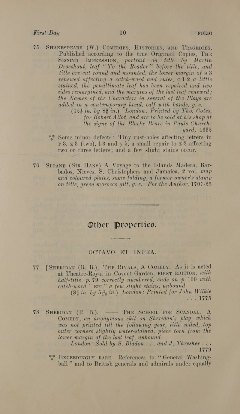 75 SHAKESPEARE (W.) CoMmeEpIES, HIsToRIES, AND ‘TRAGEDIES, Published according to the true Originall Copies, THE SECOND Impression, portrait on ttle by Martin Droeshout, leaf “To the Reader” before the title, and title are cut round and mounted, the lower margin of 83 renewed affecting a catch-word and rules, 01-2 a little stained, the penultimate leaf has been repaired and two sides remargined, and the margins of the last leaf renewed ; the Names of the Characters in several of the Plays are added in a contemporary hand, calf with bands, g. e. (124 in. by 82 im.) London: Printed by Tho. Cotes, for Robert Allot, and are to be sold at his shop at the signe of the Blacke Beare in Pauls Church- yard, 1632 ** Some minor defects: Tiny rust-holes affecting letters in p 3, z3 (two), t3 and y 5, a small repair to z 2 affecting two or three letters; and a few shght stains occur. %6 Stoane (Str Hans) A Voyage to the Islands Madera, Bar- bados, Nieves, S. Christophers and Jamaica, 2 vol. map and coloured plates, some folding, a former owner's stamp on title, green morocco gilt, g.e. For the Author, 1707-25   Orber Propertics. OCTAVO ET INFRA. 7” [Suertpan (R. B.)| THe Rivats, A Comepy. As it is acted at Theatre-Royal in Covent-Garden, FIRST EDITION, with half-title, p.%9 correctly numbered, ends on p.100 with catch-word “ EPI,” a few slight stains, unbound Ap. (8% in. by 5p in.) London: Printed for John Wilkie ee tees  78 SwHeERIDAN (RK. B.). THE SCHOOL FoR SCANDAL. A ComEDY, an anonymous skit on Sheridan's play, which was not printed till the following year, title soiled. top outer corners slightly water-stained, piece torn from the lower margin of the last leaf, unbound London: Sold by 8S. Bladon... and J. Thresher... 1779 ** EIXCEEDINGLY RARE. References to ‘“ General Washing- ball ” and to British generals and admirals under equally