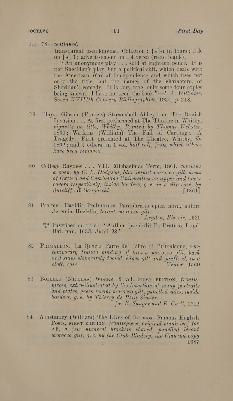 81 84 transparent pseudonyms. Collation: [A]|-I in fours; title on [A] 1; advertisement on 14 verso (recto blank). “An anonymous play ... sold at eighteen pence. It is not Sheridan’s play, but a political skit, which deals with the American War of Independence and which uses not only the title, but the names of the characters, of Sheridan’s comedy. It is very rare, only some four copies being known. I have not seen the book.”—I/, A. Williams, Seven XVIIIth Century Bibliographies, 1924, p. 218. Plays. Gibson (Francis) Streanshall Abbey: or, The Danish Invasion ... As first performed at The Theatre in Whitby, vignette on title, Whitby, Printed by Thomas Webster, 1800; Watkins (William) The Fall of Carthage. A Tragedy. First presented at The Theatre, Whitby, 7b. 1802; and 2 others, in 1 vol. half calf, from which others have been removed College Rhymes ... VII. Michaelmas Term, 1861, contains a poem by U. L. Dodgson, blue levant morocco gilt, arms of Oxford and Cambridge Unwwersities on upper and lower covers respectwely, inside borders, g.e. in a slip case, by Sutchffe &amp; Sangorski [1861 | Psalms. Davidis Psalmorum Paraphrasis epica nova, autore Jeremia Hoelzlin, levant morocco gilt Leyden, Elzevir, 1630 *<* Inscribed on title: “ Author ipse dedit Po Prataeo, Lugd. Bat. ann. 1633. Junii 28.” PRIMALEON. La Quarta Parte del Libro di Primaleone, con- temporary Italian binding of brown morocco gilt, back and sides elaborately tooled, edges gilt and gauffred, in a cloth case Venice, 1560 BortEAu (Nicozas) Works, 2 vol. FIRST EDITION, frontis- pieces, extra-illustrated by the insertion of many portraits and plates, green levant morocco gilt, panelled sides, inside borders, g.e. by Thierry de Petit-Simier for E. Sanger and EL. Curll, 1712 Winstanley (William) The Lives of the most Famous English Poets, FIRST EDITION, frontispiece, original blank leaf for P8, a few numeral brackets shaved, panelled levant morocco gilt, g.e. by the Club Bindery, the Clawson copy , 1687