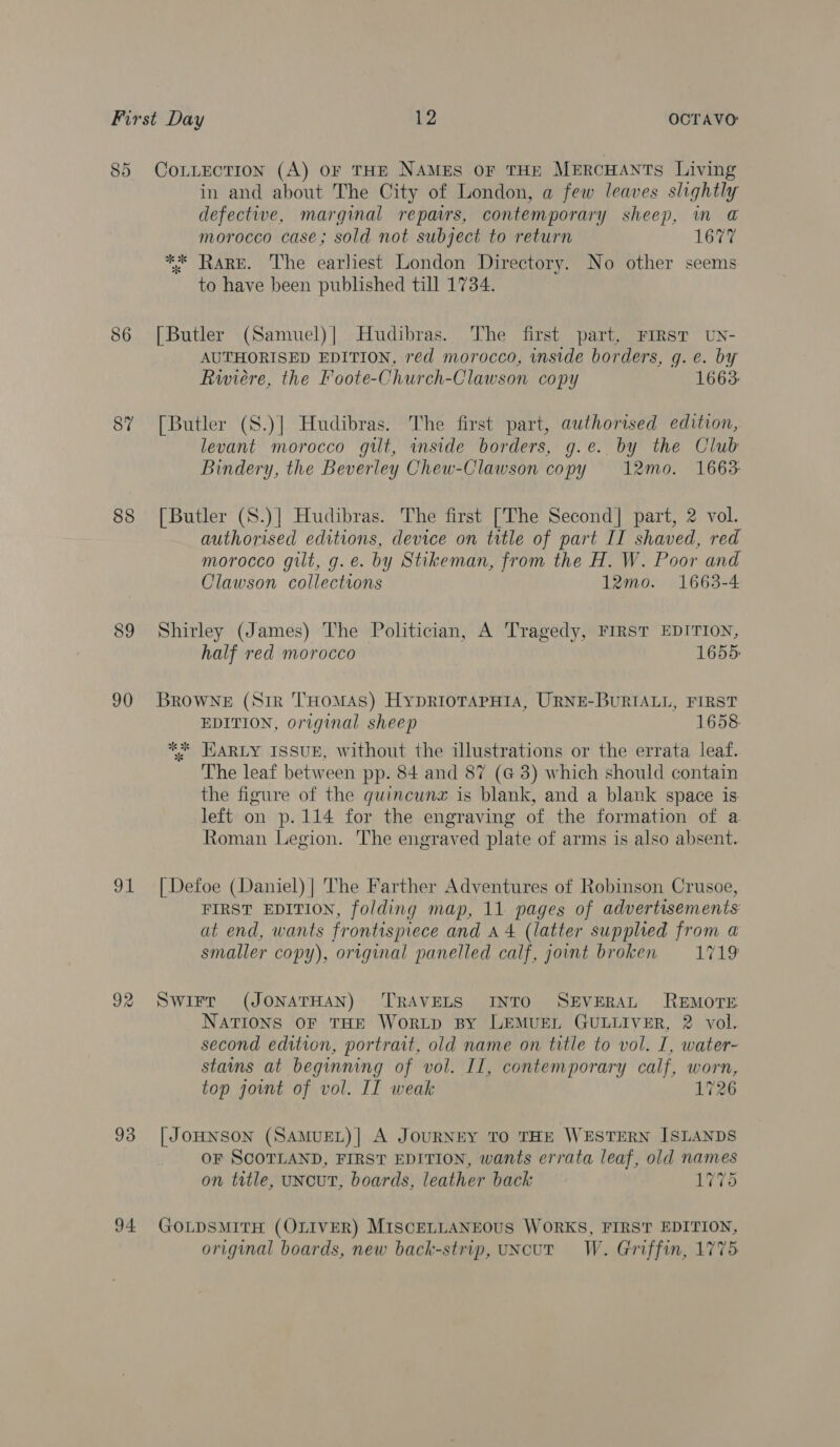 85 86 87 88 89 90 91 92 93 94 CoLLecTION (A) oF THE NAMES OF THE MERCHANTS Living in and about The City of London, a few leaves slightly defective, marginal repairs, contemporary sheep, in @ morocco case; sold not subject to return 1677 ** Rare. The earliest London Directory. No other seems to have been published till 1734. [Butler (Samuel)| Hudibras. The first part, FIRST UN- AUTHORISED EDITION, red morocco, inside borders, g. e. by Riviere, the Foote-Church-Clawson copy 1663: [Butler (S.)| Hudibras. The first part, authorised edition, levant morocco gilt, inside borders, g.e. by the Club Bindery, the Beverley Chew-Clawson copy 12mo. 1663: [Butler (S.)| Hudibras. The first [The Second] part, 2 vol. authorised editions, device on title of part II shaved, red morocco gilt, g.e. by Stikeman, from the H. W. Poor and Clawson collections 12mo. 1663-4 Shirley (James) The Politician, A Tragedy, FIRST EDITION, half red morocco 1655: BROWNE (Sir THOMAS) HyDRIOTAPHIA, URNE-BURIALL, FIRST EDITION, original sheep 1658 ** HARLY ISSUE, without the illustrations or the errata leaf. The leaf between pp. 84 and 87 (G 3) which should contain the figure of the quincunz is blank, and a blank space is left on p.114 for the engraving of the formation of a Roman Legion. The engraved plate of arms is also absent.. [ Defoe (Daniel) | The Farther Adventures of Robinson Crusoe, FIRST EDITION, folding map, 11 pages of advertisements at end, wants frontispiece and a4 (latter supplied from a smaller copy), original panelled calf, joint broken = 1719 SWirrt (JONATHAN) ‘TRAVELS INTO SEVERAL REMOTE NATIONS OF THE WoRLD By LEMUEL GULLIVER, 2 vol. second edition, portrait, old name on title to vol. I, water- stains at beginning of vol. IL, contemporary calf, worn, top jot of vol. II weak 1726 [ JoHNSON (SAMUEL)| A JOURNEY TO THE WESTERN ISLANDS OF SCOTLAND, FIRST EDITION, wants errata leaf, old names on title, uNcuT, boards, leather back 76 GOLDSMITH (OLIVER) MISCELLANEOUS WORKS, FIRST EDITION, original boards, new back-strip, uncut W. Griffin, 1775