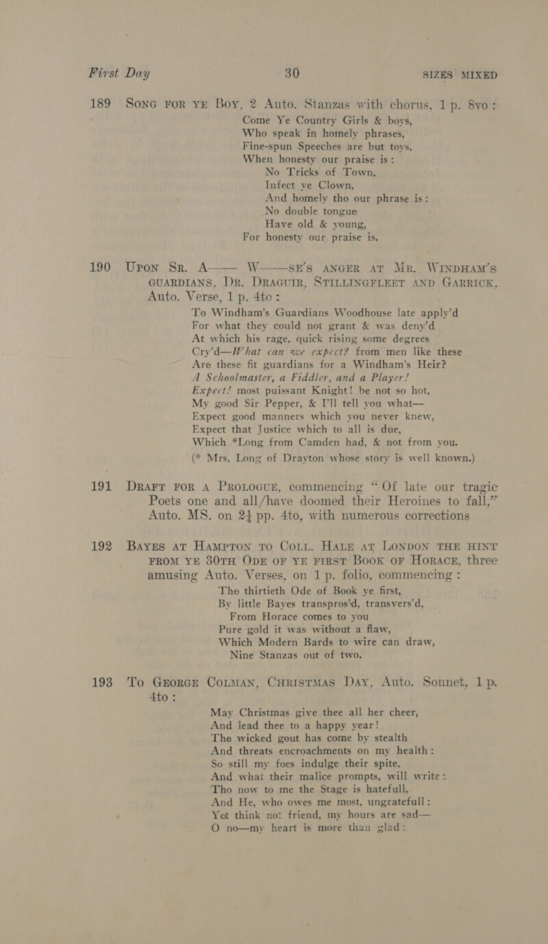 189 Sone For ve Boy, 2 Auto. Stanzas with chorus, 1p. 8vo: Come Ye Country Girls &amp; boys, Who speak in homely phrases, Fine-spun Speeches are but toys, When honesty our praise is: No Tricks of Town, Infect ye Clown, And homely tho our phrase is: No double tongue Have old &amp; young, For honesty our praise is.  190 Upon Sr. A—— W SES ANGER aT Mr. WINDHAM’S GUARDIANS, Dr. DRAGUIR, STILLINGFLEET AND GARRICK, Auto. Verse, 1 p. 4to: To Windham’s Guardians Woodhouse late apply’d For what they could not grant &amp; was deny’d At which his rage, quick rising some degrees Cry’d—IW hat can we expect? from men like these Are these fit guardians for a Windham’s Heir? A Schoolmaster, a Fiddler, and a Player! Expect! most puissant Knight! be not so hot, My good Sir Pepper, &amp; I'll tell you what— Expect good manners which you never knew, Expect that Justice which to all is due, Which *Long from Camden had, &amp; not from you. (* Mrs. Long of Drayton whose story is well known.) 191 Drarr FoR A PROLOGUE, commencing “ Of late our tragic Poets one and all/have doomed their Heroines to fall,” Auto. MS. on 24 pp. 4to, with numerous corrections 192 Bayes at Hampton To Coit. HALE AT LONDON THE HINT FROM YE 30TH ODE OF YE FIRST Book or Horace, three amusing Auto. Verses, on 1 p. folio, commencing : The thirtieth Ode of Book ye first, By little Bayes transpros’d, transvers’d, From Horace comes to you Pure gold it was without a flaw, Which Modern Bards to wire can draw, Nine Stanzas out of two. 193 To Grorcre Cotman, CHristmas Day, Auto. Sonnet, 1 p. Ato : May Christmas give thee all her cheer, And lead thee to a happy year! The wicked gout has come by stealth And threats encroachments on my health: So still my foes indulge their spite, And what their malice prompts, will write = Tho now to me the Stage is hatefull, And He, who owes me most, ungratefull : Yet think not friend, my hours are sad— O no—my heart is more than glad: