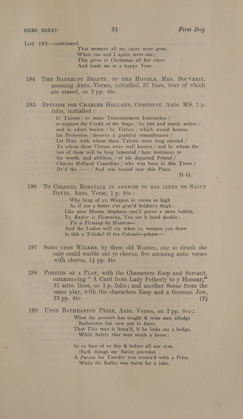 Lor 193—continued. That moment all my cares were gone, When you and I again were one; This gives to Christmas all her cheer And leads me to a happy Year. 194 THe Bankrupt Beauty, TO THE HONBLE. Mrs. BOUVERIE, amusing Auto. Verses, initialled, 37 lines, four of which are erased, on 2 pp. 4to 195 EprrapH FOR CHARLES HoLLANp, ComepiANn, Auto. MS. 1 p. folio, initialled : If Talents /to make Entertainment Instruction / to support the Credit of the Stage / by just and manly action / and to adorn Society / by Virtues / which would honour his Profession / deserve a grateful remembrance / Let Him, with whom these Talents were long exerted / To whom these Virtues were well known / and by whom the loss of them will be long lamented / bear testimony to the worth, and abilities, /of his departed Friend / Charles Holland Comedian / who was born in this Town / Dy’d the / And was buried near this Place.  D. G. 196 To CoLonEL RoBATALE IN ANSWER TO HIS LINES TO SAUCY Davip, Auto. Verse, 1 p. 4to: Why brag of yr. Weapon in verses so high As if not a better e’er grac’d Soldier’s thigh: Like poor Master Stephens you'll prove a mere bubble, Yr. Rapier is Flemming, You see it bend double: Tis a Fleming by Heaven— And the Ladies will cry when yr. weapon you draw Is this a Toledo? O fye Colonel—pshaw— 197% Sone upon WILKES, by three old Women, one so drunk she only could warble out ye chorus, five amusing auto. verses with chorus, 14 pp. 4to 198 PorTION oF A PLAY, with the Characters Esop and Servant, commencing “ A Card from Lady Fetherly to ; Honour,” 31 auto. lines, on 1 p. folio; and another Scene from the same play, with the characters Esop and a German Jew, 22 pp. 4to (2) 199 Upon BATHEASTON PrizE, Auto. Verses, on 2 pp. 8vo: What the proverb has taught &amp; wise men alledge Batheaston has now put in force, That This man is hang’d, if he looks oer a hedge, While Safely that man steals a horse: In ye face of ye day &amp; before all our eyes, (Such doings my Satire provoke) A Parson for Tawdry was crown’d with a Prize While Sir Sedler was burnt for a joke,