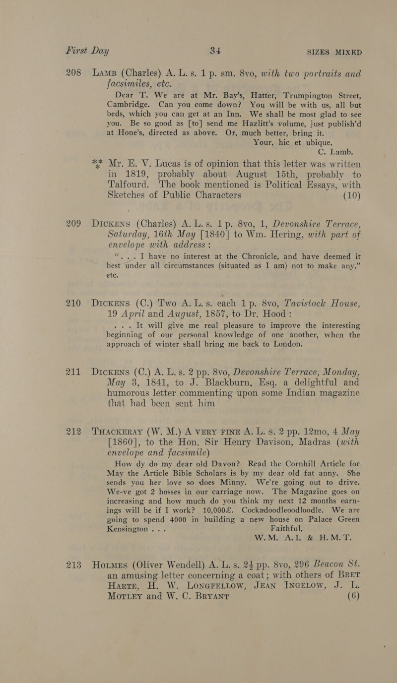 208 209 210 211 212 LAMB (Charles) A. L.s. 1 p. sm. 8vo, with two portraits and facsimiles, ete. Dear T. We are at Mr. Bay’s, Hatter, Trumpington Street, Cambridge. Can you come down? You will be with us, all but beds, which you can get at an Inn. We shall be most glad to see you. Be so good as [to] send me Hazlitt’s volume, just publish’d at Hone’s, directed as above. Or, much better, bring it. Your, hic et ubique, C. Lamb. ** Mr. KE. V. Lucas is of opinion that this letter was written in 1819, probably about August 15th, probably to Talfourd. The book mentioned is Political Essays, with Sketches of Public Characters (10) Dickens (Charles) A. L.s. 1p. 8vo, 1, Devonshire Terrace, Saturday, 16th May [1840] to Wm. Hering, with part of envelope with address : “.,. I have no interest at the Chronicle, and have deemed it best under all circumstances (situated as I am) not to make any,” etc. Dickens (C.) Two A. L.s. each 1p. 8vo, Tavistock House, 19 April and August, 1857, to Dr. Hood : . It will give me real pleasure to improve the interesting beginning of our personal knowledge of one another, when the approach of winter shall bring me back to London. Dickens (C.) A. L. s. 2 pp. 8vo, Devonshire Terrace, Monday, May 3, 1841, to J. Blackburn, Esq. a delightful and humorous letter commenting upon some Indian magazine that had been sent him THACKERAY (W. M.) A very FINE A. L. 8S. 2 pp. 12mo, 4 May [1860], to the Hon. Sir Henry Davison, Madras (with envelope and facsimile) How dy do my dear old Davon? Read the Cornhill Article for May the Article Bible Scholars is by my dear old fat anny. She sends you her love so does Minny. We’re going out to drive. We-ve got 2 hosses in our carriage now. ‘The Magazine goes on increasing and how much do you think my next 12 months earn- ings will be if I work? 10,000£. Cockadoodleoodloodle. We are going to spend 4000 in building a new house on Palace Green Kensington... Faithful, WM: ‘Agk éicH. MAT. an amusing letter concerning a coat; with others of BRET Harte, H. W. LonGreLtow, JEAN INGELOW, J. L. Mot ey and W. C. Bryant (6)