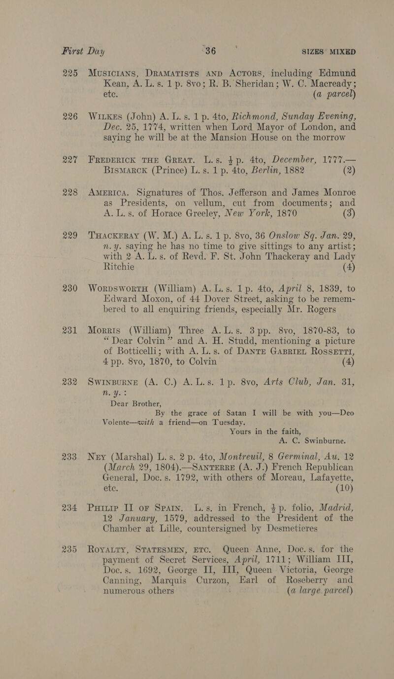 220 226 R20 228 R29 230 2o1 232 233 234 239 Musicians, Dramatists AND Actors, including Edmund Kean, A. L.s. 1 p. 8vo; R. B. Sheridan; W. C. Macready ; ete, (a parcel) Witkes (John) A. L.s. 1 p. 4to, Richmond, Sunday Evening, Dec. 25, 1774, written when Lord Mayor of London, and saying he will be at the Mansion House on the morrow FREDERICK THE GREAT. L.s. $p. 4to, December, 1777.— BisMARCK (Prince) L. s. 1 p. 4to, Berlin, 1882 (2) AMERICA. Signatures of Thos. Jefferson and James Monroe as Presidents, on vellum, cut from documents; and A. L. s. of Horace Greeley, New York, 1870 (3) THACKERAY (W. M.) A. Ls. 1 p. 8vo, 36 Onslow Sq. Jan. 29, n.y. saying he has no time to give sittings to any artist; with 2 A. L.s. of Revd. F. St. John Thackeray and Lady Ritchie (4) WorpswortH (William) A. L.s. 1p. 4to, Apri 8, 1839, to Edward Moxon, of 44 Dover Street, asking to be remem- bered to all enquiring friends, especially Mr. Rogers Morris (William) Three A.L.s. 3pp. 8vo, 1870-83, to “Dear Colvin” and A. H. Studd, mentioning a picture of Botticelli; with A. L.s. of Dante GABRIEL ROSSETTI, 4 pp. 8vo, 1870, to Colvin (4) Swinpurne (A. C.) A. Ls. 1p. 8vo, Arts Club, Jan. 31, aa: Dear Brother, By the grace of Satan I will be with you—Deo Volente—with a friend—on Tuesday. Yours in the faith, A. C. Swinburne. Ney (Marshal) L.s. 2 p. 4to, Montreuil, 8 Germinal, Au. 12 (March 29, 1804).—SaANnTERRE (A. J.) French Republican General, Doc. s. 1792, with others of Moreau, Lafayette, PEC. (10) Puitie II or Spary. L.s. in French, $p. folio, Madrid, 12 January, 1579, addressed to the President of the Chamber at Lille, countersigned by Desmetieres RoyaLTy, STATESMEN, ETC. Queen Anne, Doc.s. for the payment of Secret Services, April, 1711; William III, Doc. s. 1692, George II, III, Queen Victoria, George Canning, Marquis Curzon, Earl of Roseberry and numerous others (a large. parcel)