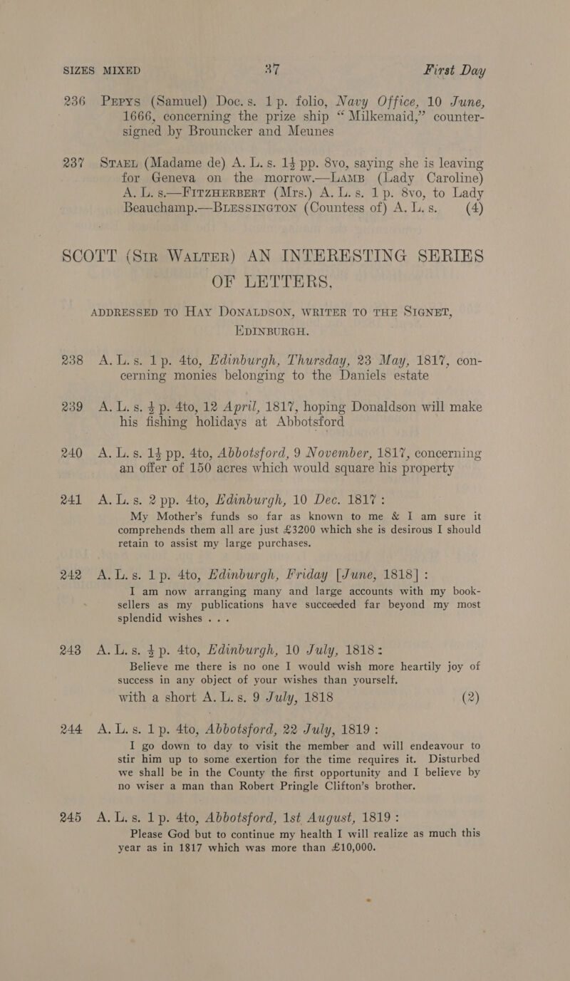 236 Pepys (Samuel) Doc.s. 1p. folio, Navy Office, 10 June, 1666, concerning the prize ship “ Milkemaid,”’ counter- signed by Brouncker and Meunes 237 SraEt (Madame de) A. L.s. 1$ pp. 8vo, saying she is leaving for Geneva on the morrow.—LamsB (Lady Caroline) A. L. s.—FITzHERBERT (Mrs.) A. L.s. 1p. 8vo, to Lady Beauchamp.—BLessineron (Countess of) A. L. s. (4) SCOTT (Str WALTER) AN INTERESTING SERIES OF LETTERS, ADDRESSED TO Hay DONALDSON, WRITER TO THE SIGNET, EDINBURGH. 238 A.L.s. Lp. 4to, Hdinburgh, Thursday, 23 May, 1817, con- cerning monies belonging to the Daniels estate 239 A.L.s. $p. 4to, 12 April, 1817, hoping Donaldson will make his fishing holidays at Abbotsford 240 A. L.s. 13 pp. 4to, Abbotsford, 9 November, 1817, concerning an offer of 150 acres which would square his property 241 A. Ls. 2 pp. 4to, Hdinburgh, 10 Dec. 1817: My Mother’s funds so far as known to me &amp; I am sure it comprehends them all are just £3200 which she is desirous I should retain to assist my large purchases. 242 A.L.s. Lp. 4to, Hdinburgh, Friday |June, 1818] : I am now arranging many and large accounts with my book- sellers as my publications have succeeded far beyond my most splendid wishes... 2438 A.L.s. $p. 4to, Kdinburgh, 10 July, 1818: Believe me there is no one I would wish more heartily joy of success in any object of your wishes than yourself. with a short A. L.s. 9 July, 1818 (2) 244 A. Lis. Lp. 4to, Abbotsford, 22 July, 1819: I go down to day to visit the member and will endeavour to stir him up to some exertion for the time requires it. Disturbed we shall be in the County the first opportunity and I believe by no wiser a man than Robert Pringle Clifton’s brother. 245 A.L.s. 1p. 4to, Abbotsford, 1st August, 1819: Please God but to continue my health I will realize as much this year as in 1817 which was more than £10,000.