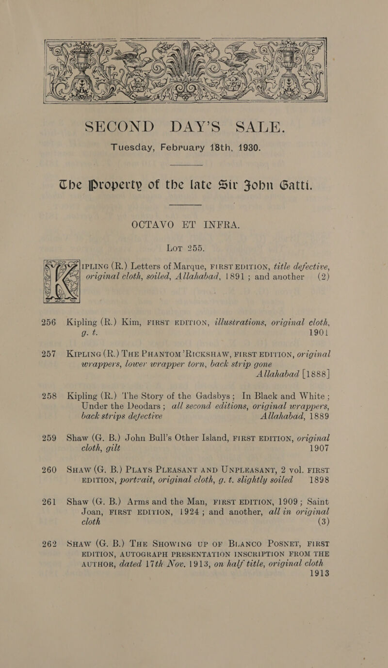   f mG SB dey k “9 . \ aa 9 &gt;    | UT MixS o&gt; ; Foxe Nz     SECOND DAY’S SALE. Tuesday, February 18th, 1930. Che Property of the late Sir Fobn Gatti. OCTAVO ET INFRA. Lor 255. IPLING (R.) Letters of Marque, FIRST EDITION, title defective, original cloth, soiled, Allahabad, 1891; and another (2)  256 Kipling (R.) Kim, Fresr eprrion, ¢llustrations, original cloth, g. t. 1901 257 Krperine(R.) THe PHANTOM’ RICKSHAW, FIRST EDITION, original wrappers, lower wrapper torn, back strip gone Allahabad {1888 | 258 Kipling (R.) ‘The Story of the Gadsbys; In Black and White ; Under the Deodars; all second editions, original wrappers, back strips defective Allahabad, 1889 259 Shaw (G. B.) John Bull’s Other Island, FIRST EDITION, original cloth, gilt 1907 260 SuHaw(G. B.) Puays PLEASANT AND UNPLEASANT, 2 vol. FIRST EDITION, portrait, original cloth, g. t. slightly soiled 1898 261 Shaw (G. B.) Arms and the Man, FIRST EDITION, 1909; Saint Joan, FIRST EDITION, 1924; and another, all in original cloth (3) 262 SuHaw (G. B.) THe SHowine up or BLANCO POSNET, FIRST EDITION, AUTOGRAPH PRESENTATION INSCRIPTION FROM THE AUTHOR, dated 17th Nov. 1913, on half title, original cloth 1913