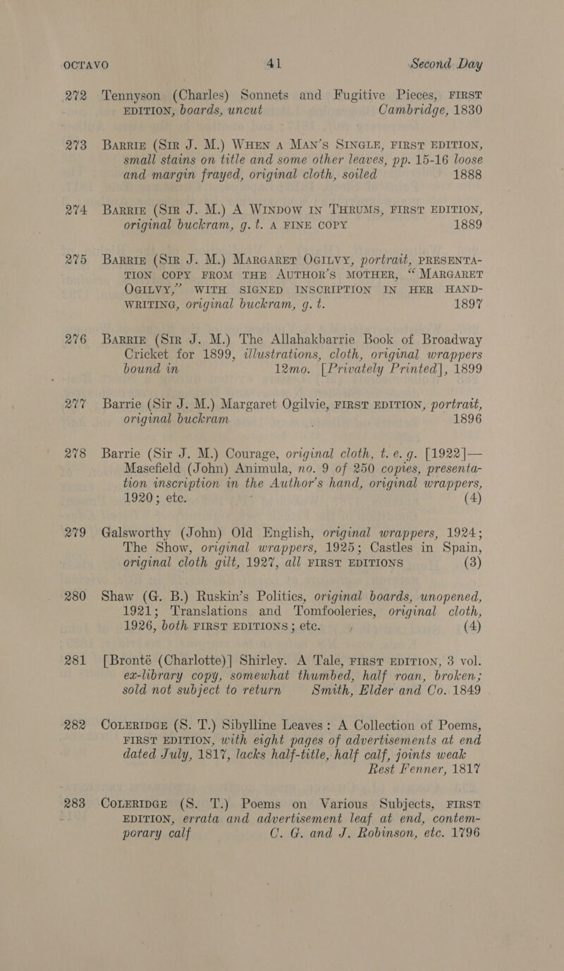 RUR 273 at4 275 276 aie 2¢8 R19 280 R81 282 283 Tennyson (Charles) Sonnets and Fugitive Pieces, FIRST EDITION, boards, uncut Cambridge, 1830 BARRIE (Sir J. M.) WHEN a MaAn’s SINGLE, FIRST EDITION, small stains on title and some other leaves, pp. 15-16 loose and margin frayed, original cloth, soiled 1888 Barrie (Siz J. M.) A WinpDow In THRUMS, FIRST EDITION, original buckram, g.t. A FINE COPY 1889 BaRRig (Sir J. M.) Maraarer Ocinvy, portrait, PRESENTA- TION COPY FROM THE AUTHOR’S MOTHER, “ MARGARET OGILVY,’ WITH SIGNED INSCRIPTION IN HER HAND- WRITING, original buckram, g. t. 1897 Barrie (Sir J. M.) The Allahakbarrie Book of Broadway Cricket for 1899, illustrations, cloth, original wrappers bound wm 12mo. [Privately Printed], 1899 Barrie (Sir J. M.) Margaret Ogilvie, FIRST EDITION, portratt, original buckram ; 1896 Barrie (Sir J. M.) Courage, original cloth, t. e.g. [1922]— Masefield (John) Animula, no. 9 of 250 copies, presenta- tion wmscription in the Author's hand, original wrappers, 1920; ete. : (4) Galsworthy (John) Old English, original wrappers, 1924; The Show, original wrappers, 1925; Castles in Spain, original cloth gilt, 192%, all FIRST EDITIONS (3) Shaw (G. B.) Ruskin’s Politics, original boards, unopened, 1921; Translations and Tomfooleries, original cloth, 1926, both FIRST EDITIONS; ete. (4) [Bronté (Charlotte)] Shirley. A Tale, FIRST EDITION, 3 vol. ex-library copy, somewhat thumbed, half roan, broken; sold not subject to return Smith, Elder and Co. 1849 CoLERIDGE (8. T.) Sibylline Leaves: A Collection of Poems, FIRST EDITION, with eight pages of advertisements at end dated July, 1817, lacks half-title, half calf, joints weak Rest Fenner, 1817 CoLERIDGE (S. T.) Poems on Various Subjects, FIRST EDITION, errata and advertisement leaf at end, contem- porary calf CO. G. and J. Robinson, etc. 1796