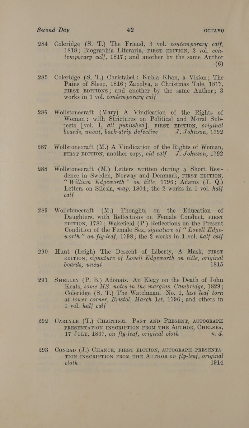 284 285 286 287 288 289 291 292 293 Coleridge (S. T.) The Friend, 3 vol. contemporary calf, 1818; Biographia Literaria, FIRST EDITION, 2 vol. con- temporary calf, 1817; and another by the same Author (6) Coleridge (S. T.) Christabel: Kubla Khan, a Vision; The Pains of Sleep, 1816; Zapolya, a Christmas Tale, 1817, FIRST EDITIONS; and another by the same Author; 3 works in 1 vol. contemporary calf Wollstonecraft (Mary) A Vindication of the Rights of Woman: with Strictures on Political and Moral Sub- jects [vol. I, all published], FIRST EDITION, original boards, uncut, back-strip defective J. Johnson, 1792 Wollstonecraft (M.) A Vindication of the Rights of Woman, FIRST EDITION, another copy, old calf J. Johnson, 1792 Wollstonecraft (M.) Letters written during a Short Resi- - dence in Sweden, Norway and Denmark, FIRST EDITION, “William Edgeworth” on title, 1796; Adams (J. Q.) Letters on Silesia, map, 1804; the 2 works in 1 vol. half calf Wollstonecraft (M.) Thoughts on the Education of Daughters, with Reflections on Female Conduct, FIRST EDITION, 1787; Wakefield (P.) Reflections on the Present Condition of the Female Sex, signature of “ Lovell Edge- worth” on fly-leaf, 1798; the 2 works in 1 vol. half calf Hunt (Leigh) The Descent of Liberty, A Mask, First EDITION, signature of Lovell Edgeworth on title, original boards, uncut 1815 SHELLEY (P. B.) Adonais. An Elegy on the Death of John Keats, some MS. notes in the margins, Cambridge, 1829; Coleridge (S. T.) The Watchman. No. 1, last leaf torn at lower corner, Bristol, March 1st, 1796; and others in 1 vol. half calf CaRLYLE (T.) CHarTisM. Past AND PRESENT, AUTOGRAPH PRESENTATION INSCRIPTION FROM THE AUTHOR, CHELSEA, 17 JuLy, 1867, on fly-leaf, orrginal cloth n.d ConrAD (J.) CHANCE, FIRST EDITION, AUTOGRAPH PRESENTA- TION INSCRIPTION FROM THE AUTHOR on fly-leaf, orvginal cloth 1914