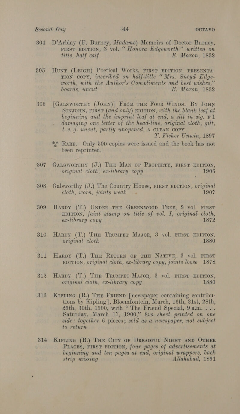 304 305 306 307 308 309 310 311 312 313 314 D’Arblay (F. Burney, Madame) Memoirs of Doctor Burney, FIRST EDITION, 3 vol. “ Honora Edgeworth” written on title, half calf E. Moxon, 1832 Hunt (LeteH) Poetical Works, FIRST EDITION, PRESENTA- TION Copy, imscribed on half-title “Mrs. Sneyd Edge- worth, with the Authors Compliments and best wishes,’ boards, uncut E. Moxon, 1832 [GALSworTHY (JOHN)| FROM THE Four Winps. By JoHN SINJOHN, FIRST (and only) EDITION, with the blank leaf at beginning and the wmprint leaf at end, a slit in sig. F1 damaging one letter of the head-line, original cloth, gilt, t.e.g. uncut, partly unopened, A CLEAN COPY T. Fisher Unwin, 1897 ** Rare. Only 500 copies were issued and the book has not been reprinted. GaLswortHy (J.) THE MAN oF PROPERTY, FIRST EDITION, original cloth, ex-library copy 1906 Galsworthy (J.) The Country House, FIRST EDITION, original cloth, worn, joints weak. 1907 Harpy (T.) UNDER THE GREENWOOD TREE, 2 vol. FIRST EDITION, faint stamp on title of vol. I, original cloth, ex-library copy 1872 Harpy (T.) THe Trumpet Magor, 3 vol. FIRST EDITION, original cloth 1880 Harpy (T.) THE RETURN OF THE NATIVE, 3 vol. FIRST EDITION, original cloth, ex-library copy, joints loose 1878 Harpy (T.) THe Trumpet-Magor, 3 vol. FIRST EDITION, original cloth, ex-library copy 1880 Kipiine (R.) THE FRIEND [newspaper containing contribu- tions by Kipling], Bloemfontein, March, 16th, 21st, 28th, 29th, 30th, 1900, with “ The Friend Special, 9am... . Saturday, March 17, 1900,” 8vo sheet printed on one side; together 6 pieces; sold as a newspaper, not subject to return Krerine (R.) THe Crry or DreapFrut NigHr AND OTHER PLACES, FIRST EDITION, four pages of advertisements at beginning and ten pages at end, original wrappers, back strip missing Allahabad, 1891