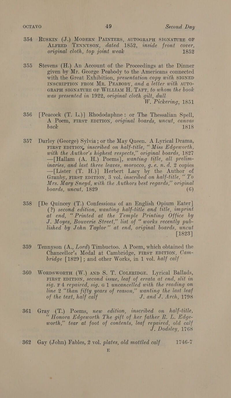 354 Ruskin (J.) MopERN PAINTERS, AUTOGRAPH SIGNATURE OF ALFRED ‘TENNYSON, dated 1852, inside front cover, original cloth, top joint weak 1852 355 Stevens (H.) An Account of the Proceedings at the Dinner given by Mr. George Peabody to the Americans connected with the Great Exhibition, presentation copy with SIGNED INSCRIPTION FROM Mr. PrEABopy, and a letter with AUTO- GRAPH SIGNATURE OF WILLIAM H. Tart, to whom the book was presented in 1922, original cloth gilt, dull , W. Pickering, 1851 356 [Peacock (T. L.)] Rhododaphne: or The Thessalian Spell, A Poem, FIRST EDITION, original boards, uncut, canvas back 1818 357 Darley (George) Sylvia; or the May Queen. A Lyrical Drama, FIRST EDITION, inscribed on half-title, “ Miss Edgeworth, with the Author's highest respects,’ original boards, 1827 —[Hallam (A. H.) Poems], wanting title, all prelim- inaries, and last three leaves, morocco, g.e. n.d. 2 copies — [Lister (T. H.)] Herbert Lacy by the Author of Granby, FIRST EDITION, 3 vol. inscribed on half-title, “ To Mrs. Mary Sneyd, with the Authors best regards,” original boards, uncut, 1829 (6) 358 [De Quincey (T.) Confessions of an English Opium Hater | (?) second edition, wanting half-title and title, imprint at end, “Printed at the Temple Printing Office by J. Moyes, Bouverie Street,’ list of “ works recently pub- lished by John Taylor” at end, original boards, uncut [1823] 359 Tennyson (A., Lord) Timbuctoo. A Poem, which obtained the Chancellor’s Medal at Cambridge, FIRST EDITION, Cam- bridge [1829]; and other Works, in 1 vol. half calf 360 WorpswortTH (W.) anv 8S. T. CoteripGe. Lyrical Ballads, FIRST EDITION, second issue, leaf of errata at end, slit im sig. F4 repaired, sig. G1 uncancelled with the reading on line 2 “than fifty years of reason,’ wanting the last leaf of the text, half calf J. and J. Arch, 1798 361 Gray (T.) Poems, new edition, inscribed on half-title, “ Honora Edgeworth The gift of her father R. L. Edge- worth,’ tear at foot of contents, leaf repaired, old calf | J. Dodsley, 1768 362 Gay (John) Fables, 2 vol. plates, old mottled calf 1746-7 E