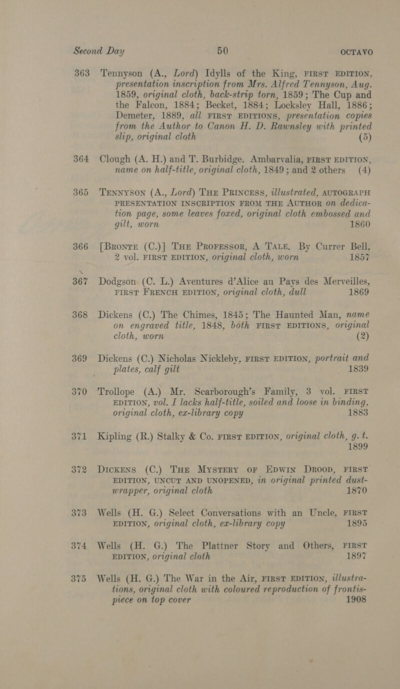 363 364 365 366 367 368 369 370 ot1 372 373 O74 370 Tennyson (A., Lord) Idylls of the King, FIRST EDITION, presentation inscription from Mrs. Alfred Tennyson, Aug. 1859, original cloth, back-strip torn, 1859; The Cup and the Falcon, 1884; Becket, 1884; Locksley Hall, 1886; Demeter, 1889, all FIRST EDITIONS, presentation copies from the Author to Canon H. D. Rawnsley with printed slip, original cloth (5) Clough (A. H.) and T. Burbidge. Ambarvalia, FIRST EDITION, name on half-title, original cloth, 1849; and 2 others (4) Tennyson (A., Lord) THE PRINCESS, wlustrated, AUTOGRAPH PRESENTATION INSORIPTION FROM THE AUTHOR on dedica- tion page, some leaves foxed, original cloth embossed and gut, worn 1860 [Bronte (C.)] THE PRoFEssorR, A TALE, By Currer Bell, 2 vol. FIRST EDITION, original cloth, worn 1857 Dodgson (C. L.) Aventures d’Alice au Pays des Merveilles, FIRST FRENCH EDITION, original cloth, dull 1869 Dickens (C.) The Chimes, 1845; The Haunted Man, name on engraved title, 1848, both FIRST EDITIONS, original cloth, worn | (2) Dickens (C.) Nicholas Nickleby, FIRST EDITION, portrait and plates, calf gilt oLeae Trollope (A.) Mr. Scarborough’s Family, 3 vol. FIRST EDITION, vol. I lacks half-title, soiled and loose in binding, original cloth, ex-library copy 1883 Kipling (R.) Stalky &amp; Co. FIRST EDITION, original cloth, g. t. 1899 Dickens (C.) THe Mystery or Epwin Droop, FIRST EDITION, UNCUT AND UNOPENED, in original printed dust- wrapper, original cloth 1870 Wells (H. G.) Select Conversations with an Uncle, FIRST EDITION, original cloth, ex-library copy 1895 Wells (H. G.) The Plattner Story and Others, FIRST EDITION, original cloth 1897 Wells (H. G.) The War in the Air, FrrsT EDITION, wlustra- tions, original cloth with coloured reproduction of frontis- prece on top cover 1908