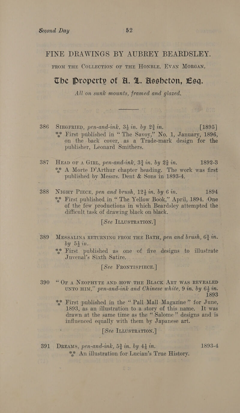 FINE DRAWINGS BY AUBREY BEARDSLEY. FROM THE COLLECTION OF THE HONBLE. HVAN MORGAN, Ibe Property of H. Z. Assheton, Esa. All on sunk mounts, framed and glazed. 386 SIEGFRIED, pen-and-ink, 34 in. by 24m. [1895 ] ** First published in “ The. Savoy,” No. 1, January, 1896, on the -back cover,.as a Trade-mark Geen for the publisher, Leonard ‘Smithers. 387 HEAD oF A GIRL, pen-and-ink, 33% in. by 22 in. 1892-3 *¢ A Morte D’Arthur chapter heading. The work was first published by Messrs. Dent &amp; Sons in 1893-4. . 388 Nigur Piece, pen and brush, 124m. by 6 in. 1894 ** First published in “ The Yellow Book,’ April, 1894. One of the few productions in which Beardsley attempted the difficult task of drawing black on black. [See ILLUSTRATION. ] 389 MESSALINA RETURNING FROM THE BATH, - pen and Tos. 62 in. by 541. ** Hirst published as one of ‘five designs: to illustrate Juvenal’s Sixth Satire. [See FRONTISPIECE. | BUD), “Ome NEOPHY TE AND HOW THE BLacK ART WAS REVEALED UNTO HIM,” pen-and-ink ona Chinese white, 9 in. by 64 in. 1893 nay First published in the “ Pall Mall Magazine” for June, 1893, as an illustration to a story of this name. It was drawn at the same time as the “ Salome ” designs and is influenced equally with them by Japanese art. [See InnusTRATION. ] 391 Dreams, pen-and-ink, 5} im. by 44m. 1893-4 ** An illustration for Lucian’s True History.