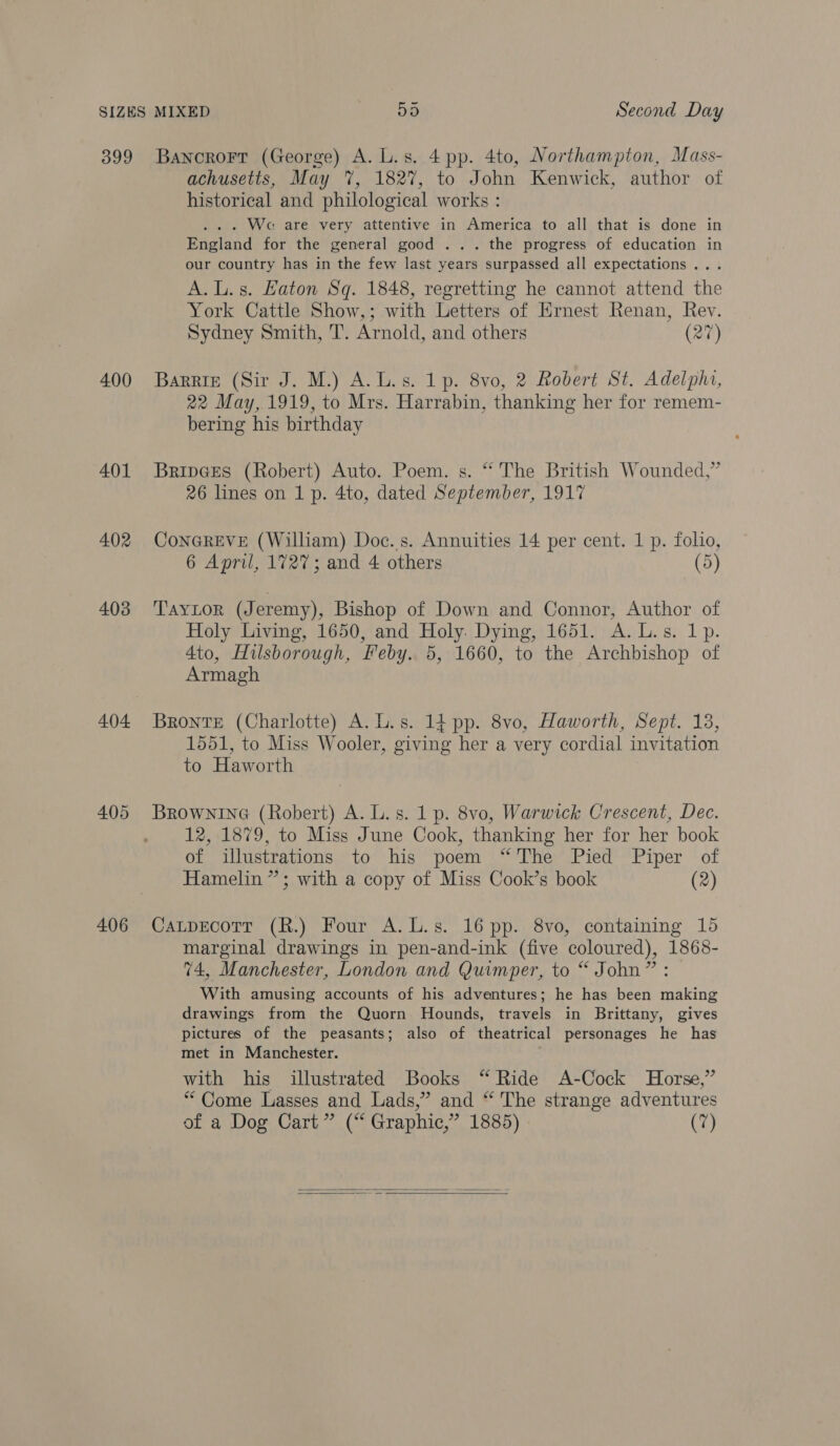 399 400 401 402 403 404 405 406 Bancrorr (George) A. L.s. 4pp. 4to, Northampton, Mass- achusetts, May %, 1827, to J ohn Kenwick, author of historical and philological works : . Wa are very attentive in America to all that is done in Pasivnd for the general good ... the progress of education in our country has in the few last years surpassed all expectations... A.L.s. Haton Sq. 1848, regretting he cannot attend the York Cattle Show,; with Letters of Ernest Renan, Rev. Sydney Smith, T. Arnold, and others (277) Barrie (Sir J. M.) A.L.s. 1p. 8vo, 2 Robert St. Adelphi, 22 May, 1919, to Mrs. Harrabin, thanking her for remem- bering his birthday Bripe@es (Robert) Auto. Poem. s. “ The British Wounded,” 26 lines on 1 p. 4to, dated September, 1917 ConGREVE (William) Doc..s. Annuities 14 per cent. 1 p. folio, 6 Apri, 1727; and 4 others (5) Taytor (Jeremy), Bishop of Down and Connor, Author of Holy Living, 1650, and Holy. Dying, 1651. A.L.s. 1p. 4to, Hilsborough, Feby. 5, 1660, to the Archbishop of Armagh Bronte (Charlotte) A. L.s. 14 pp. 8vo, Haworth, Sept. 13, 1551, to Miss Wooler, giving her a very cordial invitation to Haworth BrownineG (Robert) A. L.s. 1 p. 8vo, Warwick Crescent, Dec. 12, 1879, to Miss June Cook, thanking her for her book of illustrations to his poem “The Pied Piper of Hamelin”; with a copy of Miss Cook’s book (2) CaLtpEcoTT (R.) Four A.L.s. 16 pp. 8vo, containing 15 marginal drawings in pen-and-ink (five coloured), 1868- 74, Manchester, London and Quimper, to “ John” : With amusing accounts of his adventures; he has been making drawings from the Quorn Hounds, travels in Brittany, gives pictures of the peasants; also of theatrical personages he has met in Manchester. with his illustrated Books “Ride A-Cock Horse,” “Come Lasses and Lads,” and “ The strange adventures of a Dog Cart” (“ Graphic,” 1885) (7)  