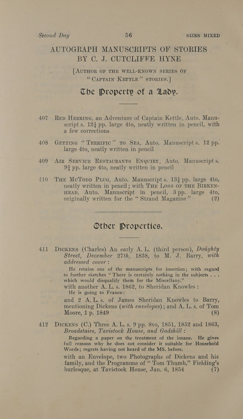 AUTOGRAPH MANUSCRIPTS OF STORIES BY C. J. CUTCLIFFE HYNE | AUTHOR OF THE WELL-KNOWN SERIES OF “ CaPTraIn KETTLE” STORIES. | The Property of a Lady. 407 Rep Herring, an Adventure of Captain Kettle, Auto. Manu- script s. 124 pp. large 4to, neatly written in pencil, with a few corrections 408 GerTrine “ TERRIFIC” TO SEA, Auto. Manuscripts. 12 pp. large 4to, neatly written in pencil 409 “Arr SERVIcE REsTAURANTS ENQurry, Auto. Manuscripts. 93 pp. large 4to, neatly written in pencil 410 THe MoTopp Piue, Auto. Manuscript s. 134 pp. large 4to, neatly written in pencil; with THE Loss OF THE BIRKEN- HEAD, Auto. Manuscript in pencil, 3pp. large 4to, originally written for the “ Strand Magazine ” (2)   Other [Properties. 411 Dickens (Charles) An early A. L. (third person), Doughty Street, December 27th, 1838, to M. J. Barry, with addressed cover: He retains one of the manuscripts for insertion; with regard to further sketches “ There is certainly nothing in the subjects... which would disqualify them for the Miscellany.” with another A. L.s. 1862, to Sheridan Knowles : He is going to France: and 2 A.L.s. of James Sheridan Knowles to Barry, mentioning Dickens (with envelopes); and A. L.s. of Tom Moore, 1 p. 1849 (8) 412 Dickens (C.) Three A. L.s. 9 pp. 8vo, 1851, 1852 and 1863, Broadstairs, Tavistock House, and Gadshill : Regarding a paper on the treatment of the insane. He gives full reasons why he ‘does not consider it suitable for Household Words; regrets having not heard of the MS. before. with an Envelope, two Photographs of Dickens and his family, and the Programme of “ Tom Thumb,” Fielding’s burlesque, at Tavistock House, Jan. 6, 1854 (7)