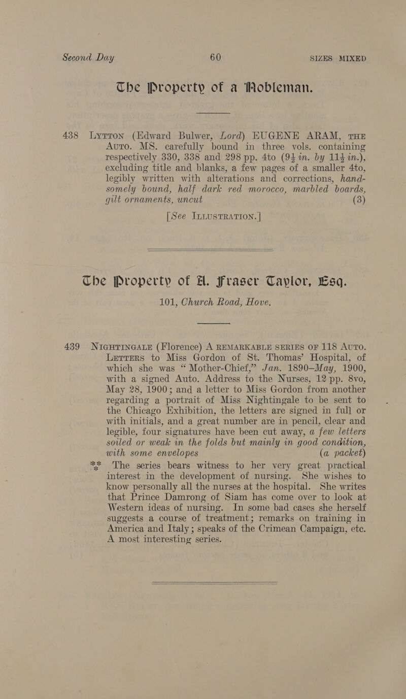 Che Property of a Wobleman. Auto. MS. carefully bound in three vols. containing respectively 330, 338 and 298 pp. 4to (94 m. by 114 1n.), excluding title and blanks, a few pages of a smaller 4to, legibly written with alterations and corrections, hand- somely bound, half dark red morocco, marbled boards, gilt ornaments, uncut (3) [See ILLUSTRATION. |   101, Church Road, Hove. ————— Lzrrers to Miss Gordon of St. Thomas’ Hospital, of which she was “ Mother-Chief,’ Jan. 1890—May, 1900, with a signed Auto. Address to the Nurses, 12 pp. 8vo, May 28, 1900; and a letter to Miss Gordon from another regarding a portrait of Miss Nightingale to be sent to the Chicago Exhibition, the letters are signed in full or with initials, and a great number are in pencil, clear and legible, four signatures have been cut away, a few letters soiled or weak in the folds but mainly in good condition, with some envelopes (a packet) The series bears witness to her very great practical interest in the development of nursing. She wishes to know personally all the nurses at the hospital. She writes that Prince Damrong of Siam has come over to look at Western ideas of nursing. In some bad cases she herself suggests a course of treatment; remarks on training in America and Italy ; speaks of the Crimean Campaign, ete. A most interesting series.   