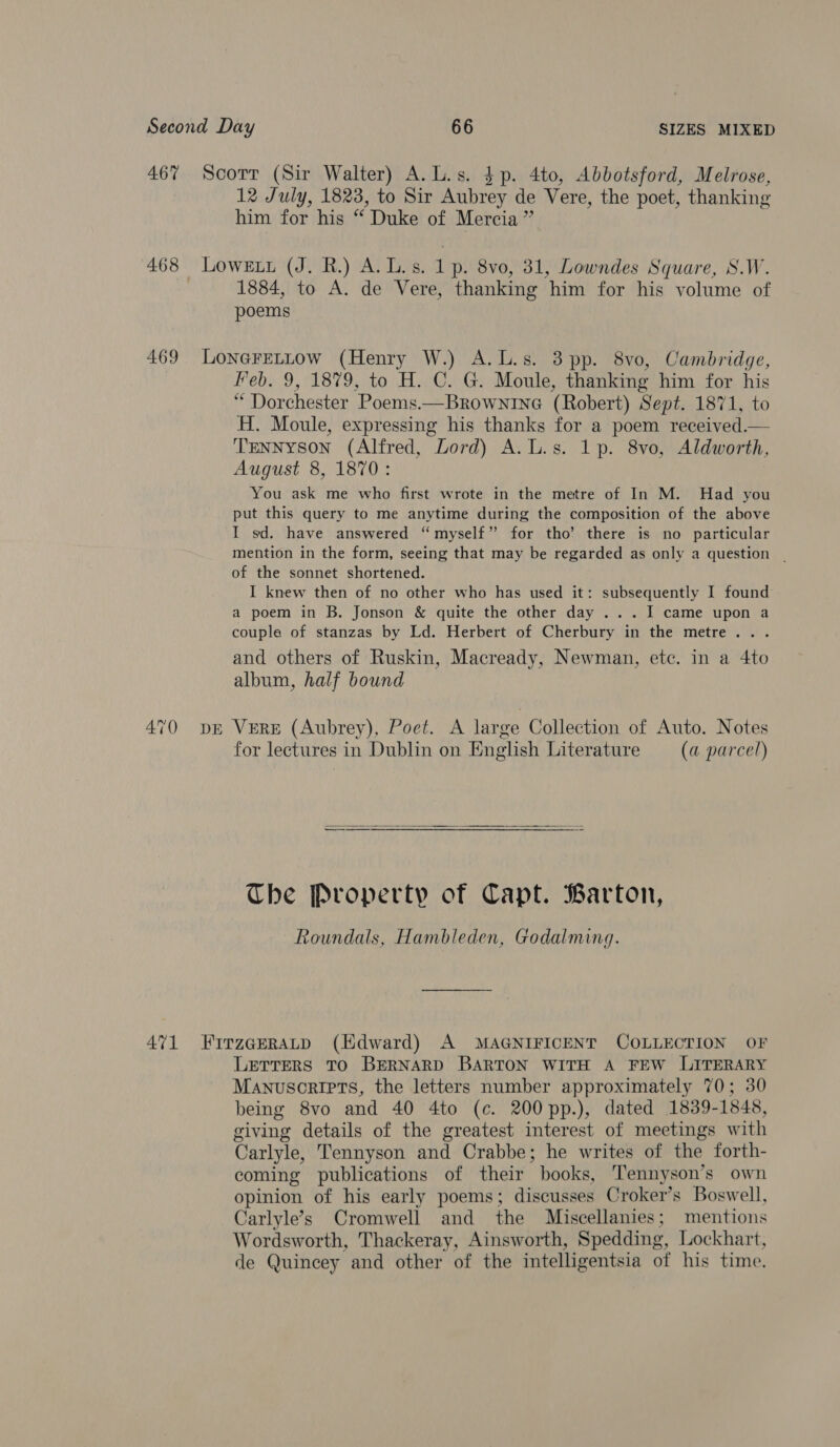 12 July, 1823, to Sir Aubrey de Vere, the poet, thanking him for his “ Duke of Mercia ” 1884, to A. de Vere, thanking him for his volume of poems 470 DE Feb. 9, 1879, to H. C. G. Moule, thanking him for his “ Dorchester Poems.—BrowninG (Robert) Sept. 1871, to H. Moule, expressing his thanks for a poem received.— Tennyson (Alfred, Lord) A.L.s. 1p. 8vo, Aldworth, August 8, 1870: You ask me who first wrote in the metre of In M. Had you put this query to me anytime during the composition of the above I sd. have answered “myself” for tho’ there is no particular mention in the form, seeing that may be regarded as only a question _ of the sonnet shortened. I knew then of no other who has used it: subsequently I found a poem in B. Jonson &amp; quite the other day ... I came upon a couple of stanzas by Ld. Herbert of Cherbury in the metre... and others of Ruskin, Macready, Newman, etc. in a 4to album, half bound VerE (Aubrey), Poet. A large Collection of Auto. Notes for lectures in Dublin on English Literature (a parcel)  Che Property of Capt. Barton, Roundals, Hambleden, Godalming. LETTERS TO BERNARD BARTON WITH A FEW LITERARY Manuscripts, the letters number approximately 70; 30 being 8vo and 40 4to (c. 200pp.), dated 1839-1848, giving details of the greatest interest of meetings with Carlyle, Tennyson and Crabbe; he writes of the forth- coming publications of their books, Tennyson’s own opinion of his early poems; discusses Croker’s Boswell, Carlyle’s Cromwell and the Miscellanies; mentions Wordsworth, Thackeray, Ainsworth, Spedding, Lockhart, de Quincey and other of the intelligentsia of his time.