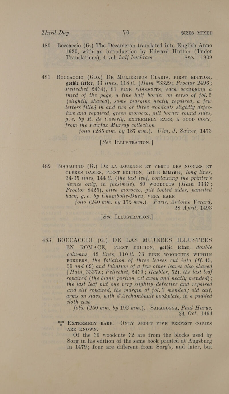 1620, with an introduction by Edward Hutton (Tudor Translations), 4 vol. half buckram Svo. 1909 gothic fetter, 33 lines, 118 li. (Hain *3329; Proctor 2496; Pellechet 2474), 81 FINE woopcuTS, each occupying a third of the page, a fine half border on verso of fol. 5 (slightly shaved), some margins neatly repaired, a few letters filled in and two or three woodcuts slightly defec- twe and reparred, green morocco, gilt border round sides, g.e. by R. de Coverly, EXTREMELY RARE, A GOOD COPY, from the Fairfax Murray collection folio (285 mm. by 187 mm.). Ulm, J. Zainer, 1473 [See InLusTRATION. | CLERES DAMES, FIRST EDITION, lettres batardes, long lines, 34-35 lines, 144 ll. (the last leaf, containing the printer’s device only, in facsvmile), 80 woopcuts (Hain 3337; Proctor 8425), olwe morocco, gilt tooled sides, panelled back, g.e. by Chambolle-Duru, VERY RARE folio (240 mm. by 172 mm.). Paris, Antoine Verard, 28 April, 1498 [See ILLUSTRATION. | EN ROMACE, FIRST EDITION, gothic etter, double columns, 42 hnes, 110 ll. 76 FINE WOODCUTS WITHIN BORDERS, the foliation of three leaves cut into (ff. 45, 59 and 69) and foliation of a few other leaves also shaved [ Hain, 33374; Pellechet, 2479; Haebler, 52), the last leaf repared (the blank portion cut away and neatly mended) ; the last leaf but one very slightly defective and repaired and slit repavred, the margin of fol.?% mended; old calf, arms on sides, with @Archambault bookplate, in a padded cloth case folio (250 mm. by 192 mm.). Saragossa, Paul Hurus, 24 Oct. 1494 ARE KNOWN. Of the 76 woodcuts 72 are from the blocks used by Sorg in his edition of the same book printed at Augsburg in 1479; four are different from Sorg’s, and later, but