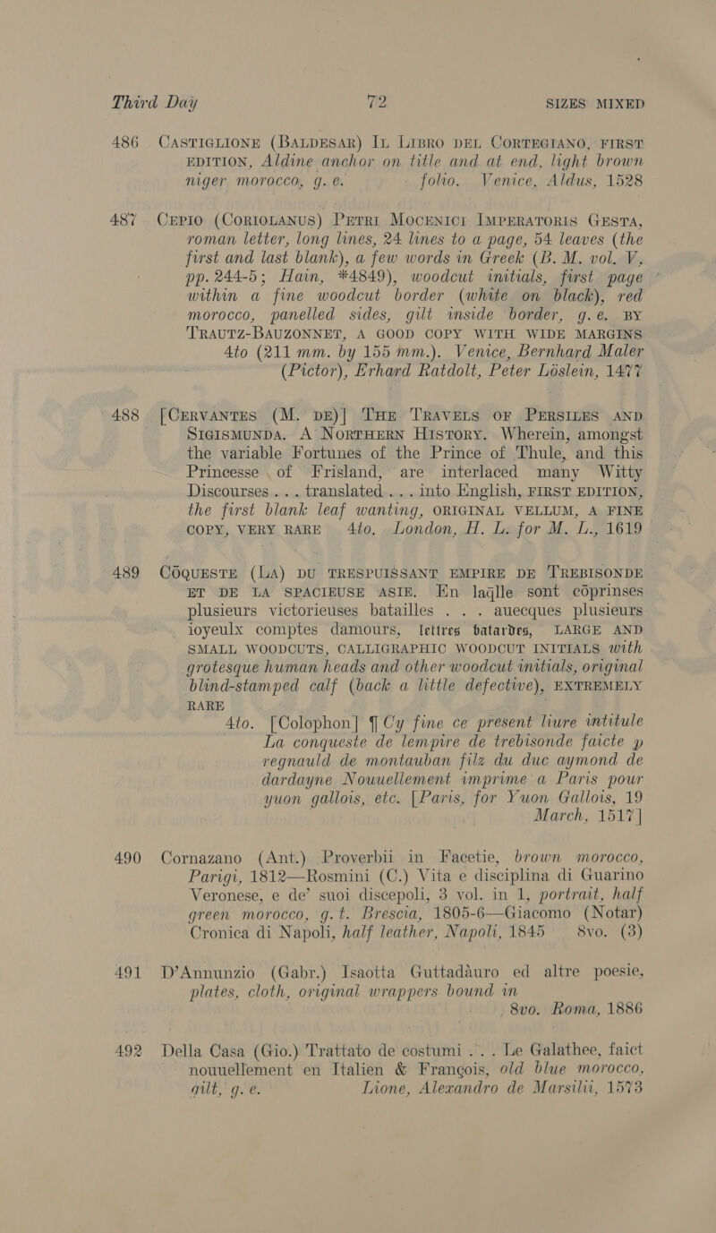 486 CASTIGLIONE (BaLpEsAR) In Lipro DEL CoRTEGIANO, FIRST EDITION, Aldine anchor on title and at end, light brown niger Morocco, g. e. folio. Venice, Aldus, 1528 487 CrEpio (CortoLaNus) Perri Mocenicr IMPERATORIS GESTA, roman letter, long lines, 24 lines to a page, 54 leaves (the first and last blank), a few words in Greek (B. M. vol. V, pp. 244-5; Hain, *4849), woodcut imtials, first page within a fine woodcut border (white on black), red morocco, panelled sides, gut inside border, g.e. BY TRAUTZ-BAUZONNET, A GOOD COPY WITH WIDE MARGINS Ato (211 mm. by 155 mm.). Venice, Bernhard Maler (Pictor), Erhard Ratdolt, Peter Loslein, 1477 488 [CrERvANTES (M. DE)| THe TRAVELS OF PERSILES AND StaismunDA. A NortHERN History. Wherein, amongst the variable Fortunes of the Prince of Thule, and this Prineesse .of Frisland, are interlaced many Witty Discourses... translated ... into Hnglish, FIRST EDITION, the first blank leaf wanting, ORIGINAL VELLUM, A FINE COPY, VERY RARE 4to. London, H. L. for M. L., 1619 489 CoQquESTE (LA) DU TRESPUISSANT EMPIRE DE 'TREBISONDE ET DE LA SPACIEUSE ASIE. En laglle sont cdprinses plusieurs victorieuses batailles . . . auecques plusieurs ioyeulx comptes damours, lettres batardes, LARGE AND SMALL WOODCUTS, CALLIGRAPHIC WOODCUT INITIALS with grotesque human heads and other woodcut wmitials, original blind-stamped calf (back a little defective), EXTREMELY RARE | 4to. [Colophon] Cy fine ce present liure intitule La conqueste de lempwre de trebisonde faicte p regnauld de montauban filz du duc aymond de dardayne Nouuellement imprume a Paris pour yuon gallois, etc. [Paris, for ¥uon Gallows, 19 March, 1517 | 490 Cornazano (Ant.) Proverbii in Facetie, brown morocco, Parigi, 1812—Rosmini (C.) Vita e disciplina di Guarino Veronese, e de’ suoi discepoli, 3 vol. in 1, portrait, half green morocco, g.t. Brescia, 1805-6—Giacomo (Notar) Cronica di Napoli, half leather, Napoli, 1845 — 8vo. (3) 491 D’Annunzio (Gabr.) Isaotta Guttadauro ed altre poesie, plates, cloth, original wrappers bound wm 8vo. Roma, 1886 492 Della Casa (Gio.) Trattato de costumi ... Le Galathee, faict nouuellement en Italien &amp; Francois, old blue morocco, alt, g.e. Lione, Alexandro de Marsilu, 1573