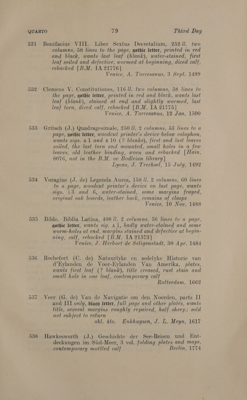 531 Bonifacius. VIII. Liber Sextus Decretalium, 252 //. two columns, 58 lines to the page, gothic letter, printed in red and black, wants last leaf (blank), water-stained, first leaf soiled and defective, wormed at beginning, diced calf, rebacked [B.M. 1A 21776 | Venice, A. Torresanus, 3 Sept. 1499 532 Clemens VY. Constitutiones, 116 ll. two columns, 58 lines to the page, gothic fetter, printed im red and black, wants last leaf (blank), stained at end and slightly wormed, last leaf torn, diced calf, rebacked | B.M. IA 21775] Venice, A. Torresanus, 12 Jan. 1500 533 Gritsch (J.) Quadragesimale, 250 //. 2 columns, 53 lines to a page, gothic letter, woodcut printer's device below colophon, wants sigs. al and 710 (? blanks), first and last leaves soiled, the last torn and mounted, small holes in a few leaves, old leather binding, worn and rebacked [| Hain, 8076, not in the B.M. or Bodleian library | Lyons, J. Trechsel, 15 July, 1492 534 Voragine (J. de) Legenda Aurea, 158 //. 2 columns, 60 lines to a page, woodcut printer's device on last page, wants sigs. 138 and 6, water-stained, some margins frayed, original oak boards, leather back, remains of clasps Venice, 10 Nov. 1488 Or Go Cr Bible. Biblia Latina, 408 //. 2 columns, 56 lines to a page, gothic fetter, wants sig. A1, badly water-stained and some worm-holes at end, margins stained and defective at begin- ning, calf, rebacked |B.M. IA 21573] Venice, J. Herbort de Seligenstadt, 30 Apr. 1484 536 Rochefort (C. de) Natuurlyke en zedelyke Historie van d’Eylanden de Voor-Kylanden Van Amerika, plates, wants first leaf (? blank), title creased, rust stain and small hole in one leaf, contemporary calf Rotterdam, 1662 537 Veer (G. de) Van de Navigatie om den Noorden, parts II and III only, Slaet letter, full page and other plates, wants title, several margins roughly repaired, half sheep; sold not subject to return obl. 4to. Enkhuysen, J. L. Meyn, 1617 938 Hawkesworth (J.) Geschichte der See-Reisen und Hnt- deckungen im Siid-Meer, 3 vol. folding plates and maps, contemporary mottled calf Berlin, 1774