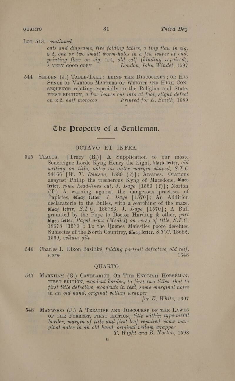 Lor 543—continued. cuts and diagrams, five folding tables, a tiny flaw in sig. S 2, one or two small worm-holes in a few leaves at end, printing flaw on sig. ti4, old calf (binding repaired), A VERY GOOD COPY London, Iohn Windet, 159% 544 SELDEN (J.) TABLE-TALK : BEING THE DISCOURSES; OR HIS SENCE OF Various Marrers oF WEIGHT AND HicH Con- SEQUENCE relating especially to the Religion and State. FIRST EDITION, a few leaves cut wmto at foot, slight defect on £2, half morocco Printed for E, Smith, 1689  Che Property of a Gentleman. OCTAVO ET INFRA. 545 Tracrs. [Tracy (R.)| A Supplication to our moste Souereigne Lorde Kyng Henry the Hight, blact fetter, old writing on title, notes on outer margin shaved, S.T.C 24166 [W. 7. Dawson, 1580 (?)]; Arsanes. Orations agaynst Philip the trecherous Kyng of Macedone, Slack letter, some head-lines cut, J. Daye [1560 (?)]; Norton (T.) A warning against the dangerous practises of Papistes, blact Jetter, J. Daye [1570]; An Addition declaratorie to the Bulles, with a searching of the maze, blacts letter, S.7.C. 186783, J. Daye [1570]; A Bull graunted by the Pope to Doctor Harding &amp; other, part blacts Letter, Papal arms (Medicr) on verso of title, S.T.C. 18678 [1570]; To the Quenes Maiesties poore deceiued Subiectes of the North Countrey, blac fetter, S.7.C. 18682, 1569, vellum gilt 546 Charles I. Hikon Basiliké, folding portrait defective, old calf, worn 1648 QUARTO. 547 Markyam (G.) CAVELARICE, OR THE ENGLISH HORSEMAN, FIRST EDITION, woodcut borders to first two titles, that to first title defective, woodcuts in text, some marginal notes in an old hand, original vellum wrapper for E. White, 1607 548 Manwoop (J.) A TREATISE AND DISCOURSE OF THE LAWES OF THE FORREST, FIRST EDITION, tttle within type-metal border, margin of title and furst leaf repavred, some mar- ginal notes in an old hand, original vellum wrapper T. Wight and B. Norton, 1598 G