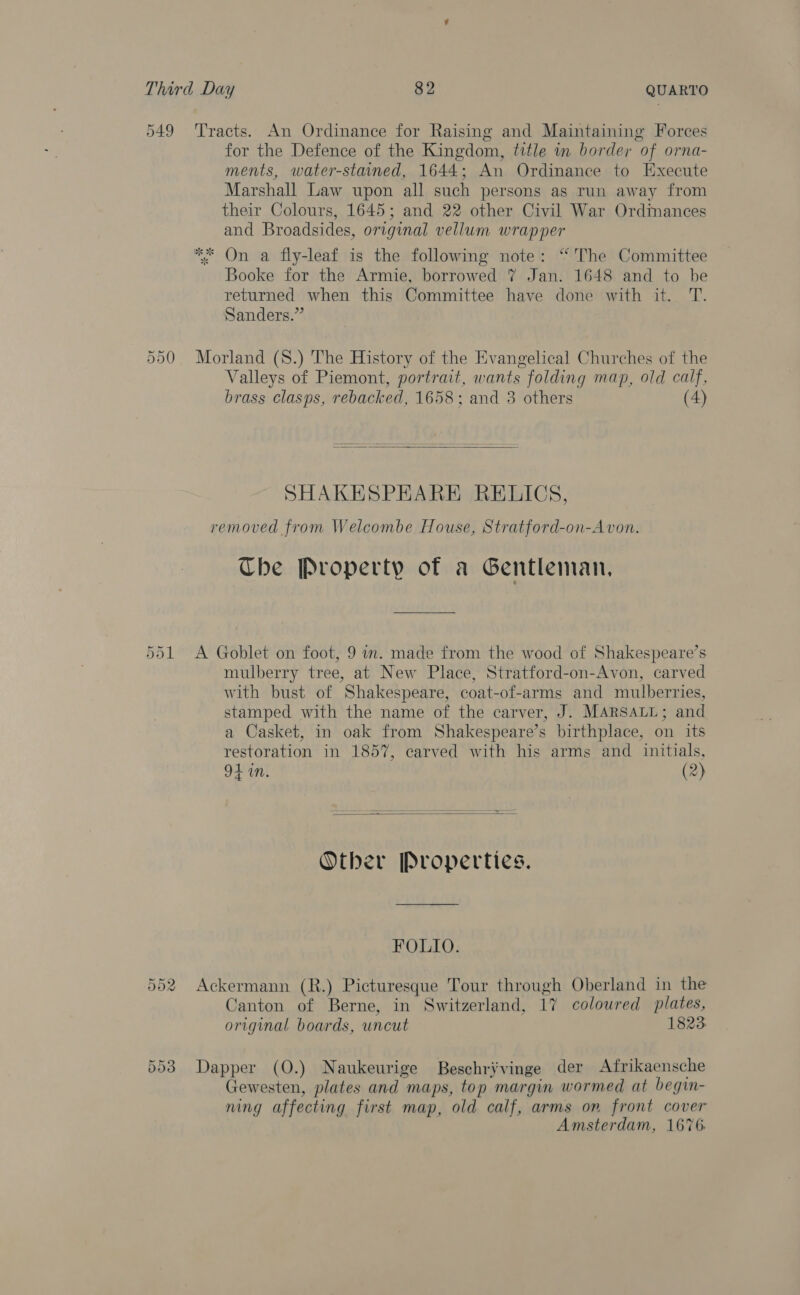 549 ‘Tracts. An Ordinance for Raising and Maintaining Forces for the Defence of the Kingdom, title in border of orna- ments, water-staned, 1644; An Ordinance to Execute Marshall Law upon all such persons as run away from their Colours, 1645; and 22 other Civil War Ordinances and Broadsides, original vellum wrapper ** On a fly-leaf is the following note: “The Committee Booke for the Armie, borrowed 7 Jan. 1648 and to be returned when this Committee have done with it. T. Sanders.” 550 Morland (S8.) The History of the Evangelical Churches of the Valleys of Piemont, portrait, wants folding map, old calf, brass clasps, rebacked, 1658; and 3 others (4)  SHAKESPEARE RELICS, removed from Welcombe House, Stratford-on-Avon. Che Property of a Gentleman, 551 A Goblet on foot, 9 im. made from the wood of Shakespeare’s mulberry tree, at New Place, Stratford-on-Avon, carved with bust of Shakespeare, coat-of-arms and mulberries, stamped with the name of the carver, J. MARSALL; and a Casket, in oak from Shakespeare’s birthplace, on its restoration in 1857, carved with his arms and initials, 941M. (2)   Other Properties. FOLIO. 552 Ackermann (R.) Picturesque Tour through Oberland in the Canton of Berne, in Switzerland, 17 colowred plates, original boards, uncut 1823 553 Dapper (O.) Naukeurige Beschrivinge der Afrikaensche Gewesten, plates and maps, top margin wormed at begin- ning affecting first map, old calf, arms on front cover Amsterdam, 1676.