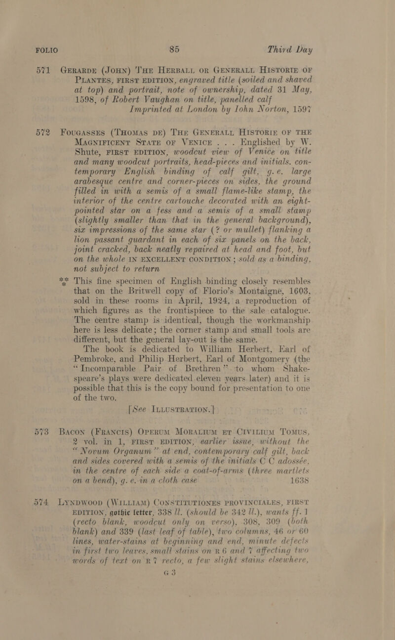 PLANTES, FIRST EDITION, engraved title (soiled and shaved at top) and portrait, note of ownership, dated 31 May, 1598, of Robert Vaughan on title, panelled calf Imprinted at London by lohn Norton, 1597 MAGNIFICENT STATE OF VENICE... Englished by W. Shute, FIRST EDITION, woodcut view of Venice on title and many woodcut portraits, head-pieces and initials. con- temporary English binding of calf gilt. g.e. large arabesque centre and corner-preces on sides, the ground filled in with a semis of a small flame-like stamp, the interior of the centre cartouche decorated with an eight- pointed star on a fess and a semis of a small stamp (slightly smaller than that in the general background), six impressions of the same star (? or mullet) flanking a hon passant guardant wm each of six panels on the back, joint cracked, back neatly repaired at head and foot, but on the whole IN EXCELLENT CONDITION ; sold as a binding, not subject to return that on the Britwell copy of Florio’s Montaigne, 1603, sold in these rooms in April, 1924, a reproduction of which figures as the frontispiece to the sale catalogue. here is less delicate; the corner stamp and small tools are different, but the general lay-out is the same. The book is dedicated to William Herbert, Earl of Pembroke, and Philip Herbert, Earl of Montgomery (the “Ineomparable Pair of Brethren”. to whom Shake- speare’s plays were dedicated eleven years. later) and it is possible that this is the copy bound for presentation to one of the two. [See ILLUSTRATION. | 2 vol. in 1, FIRST EDITION, earlier issue, without the “Novum Organum ” at end, contemporary calf gilt, back and sides covered with a semis of the initials C C adossée, in the centre of each side a coat-of-arms (three martlets on a bend), g.e.in a cloth case 1638 EDITION, gothic fetter, 338 //. (should be 342 /1.), wants ff.1 (recto blank, woodcut only on verso), 308, 309 (both blank) and 339 (last leaf of table), two columns, 46 or 60 lines, water-stains at beginning and end, minute defects im first two leaves, small stains on R 6 and 7% affecting two words of text on RY recto, a few slight stains elsew here, G3
