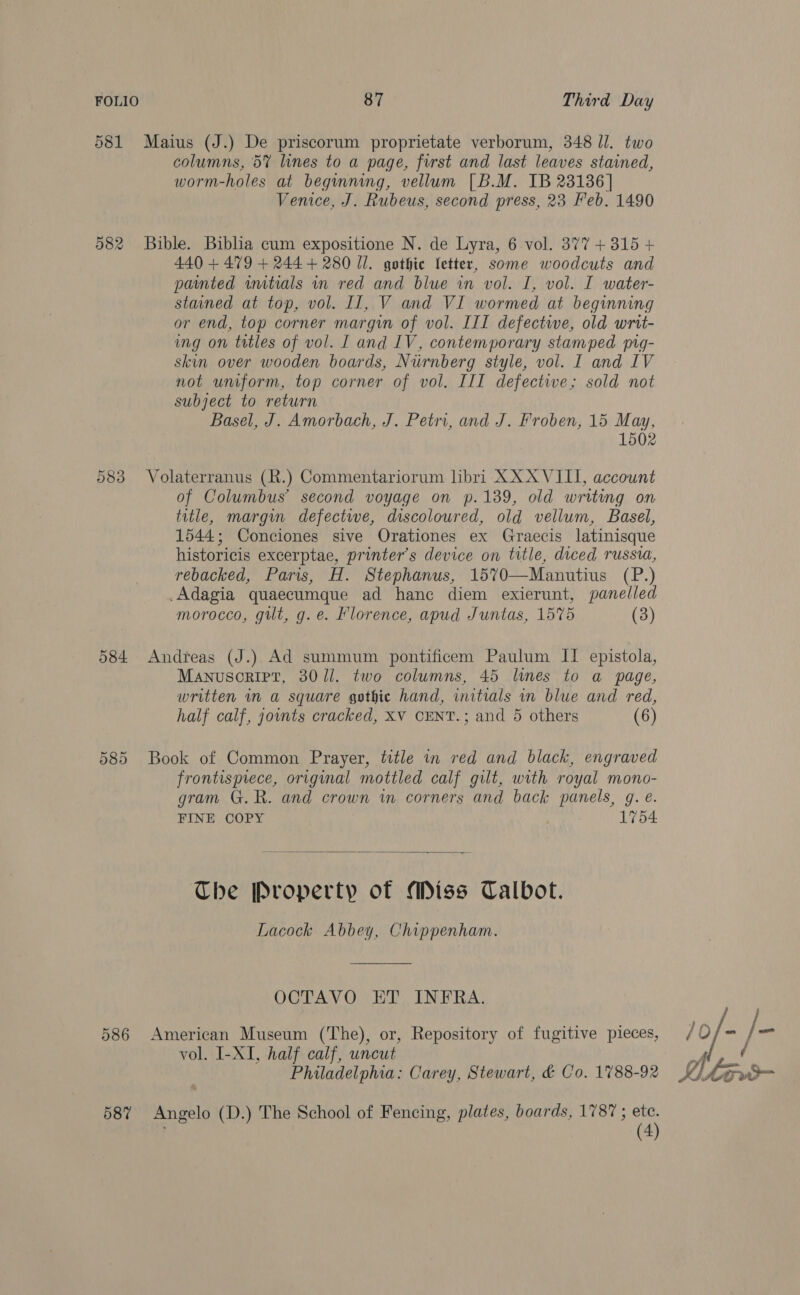 581 Maius (J.) De priscorum proprietate verborum, 348 Jl. two columns, 5% lines to a page, first and last leaves stained, worm-holes at beginning, vellum [B.M. IB 23136] Venice, J. Rubeus, second press, 23 Feb. 1490 582 Bible. Biblia cum expositione N. de Lyra, 6 vol. 377 +3815 + 440 + 479 + 2444 280 Ul. gothic letter, some woodcuts and painted wutials in red and blue in vol. I, vol. I water- stained at top, vol. Il, V and VI wormed at beginning or end, top corner margin of vol. III defective, old wrtt- ing on titles of vol. L and IV, contemporary stamped yngq- skin over wooden boards, Nirnberg style, vol. I and IV not uniform, top corner of vol. III defective; sold not subject to return Basel, J. Amorbach, J. Petri, and J. Froben, 15 May, 1502 583 Volaterranus (R.) Commentariorum libri XXX VIII, account of Columbus’ second voyage on p.139, old writing on title, margin defective, discoloured, old vellum, Basel, 1544; Conciones sive Orationes ex Graecis latinisque historicis excerptae, printer’s device on title, diced russia, rebacked, Paris, H. Stephanus, 1570—Manutius (P.) .Adagia quaecumque ad hance diem exierunt, panelled morocco, gilt, g. e. Florence, apud Juntas, 1575 (3) 584 Andreas (J.) Ad summum pontificem Paulum II. epistola, Manuscrirt, 30/1]. two columns, 45 lunes to a page, written in a square gothic hand, initials in blue and red, half calf, jounts cracked, XV CENT.; and 5 others (6) 585 Book of Common Prayer, title in red and black, engraved frontispiece, original mottled calf gilt, with royal mono- gram G.R. and crown im corners and back panels, gq. @. FINE COPY | 1754  The Property of Miss Talbot. Lacock Abbey, Chippenham. OCTAVO ET INFRA. 586 American Museum (The), or, Repository of fugitive pieces, JO0/- / _ vol. I-XI, half calf, uncut ah ie Philadelphia: Carey, Stewart, &amp; Co. 1788-92 Reve 587% Angelo (D.) The School of Fencing, plates, boards, 1787 ; ete. . (4)