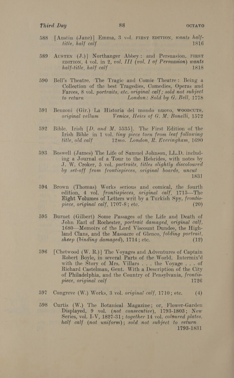 588 589 590 591 592 593 594 595 596 597 598 [Austin (Jane)] Emma, 3 vol. First EDITION, wants half- title, half calf 1816 AustEN (J.)| Northanger Abbey: and Persuasion, FIRST EDITION, 4 vol. in 2, vol. III (vol. I of Persuasion) wants half-title, half calf 1818 Bell’s Theatre. The Tragic and Comic Theatre: Being a Collection of the best Tragedies, Comedies, Operas and Farces, 8 vol. portraits, etc. original calf; sold not subject to return London: Sold by G. Bell, 1778 Benzoni (Gir.) La Historia del mondo nuovo, WOODCUTS, original vellum Venice, Heirs of G. M. Bonelli, 1572 Bible. Irish [D. and M. 5535]. The First Edition of the Irish Bible in 1 vol. tiny piece torn from leaf following title, old calf 12mo. London, R. Everingham, 1690 Boswell (James) The Life of Samuel Johnson, LL.D. includ- ing a Journal of a Tour to the Hebrides, with notes by J. W. Croker, 5 vol. portraits, titles slightly discoloured by set-off from frontispieces, original boards, uncut 183] Brown (Thomas) Works serious and comical, the fourth edition, 4 vol. frontispieces, original calf, 1715—The Hight Volumes of Letters writ by a Turkish Spy, frontis- prece, original calf, 1707-8; ete. (20)  Burnet (Gilbert) Some Passages of the Life and Death of John Karl of Rochester, portrait damaged, original calf, 1680—Memoirs of the Lord Viscount Dundee, the High- land Clans, and the Massacre of Glenco, folding portrait, sheep (binding damaged), 1714; ete. 12 [| Chetwood (W. R.)]| The Voyages and Adventures of Captain Robert Boyle, in several Parts of the World. Intermix’d with the Story of Mrs. Villars ... the Voyage .. . of Richard Castelman, Gent. With a Description of the City of Philadelphia, and the Country of Pensylvania, frontis- prece, original calf 1726 Congreve (W.) Works, 3 vol. original calf, 1710; ete. (4) Curtis (W.) The Botanical Magazine; or, Flower-Garden Displayed, 9 vol. (not consecutive), 1793-1803; New Series, vol. I-V, 1827-31; together 14 vol. coloured plates, half calf (not uniform); sold not subject to return 1793-1831