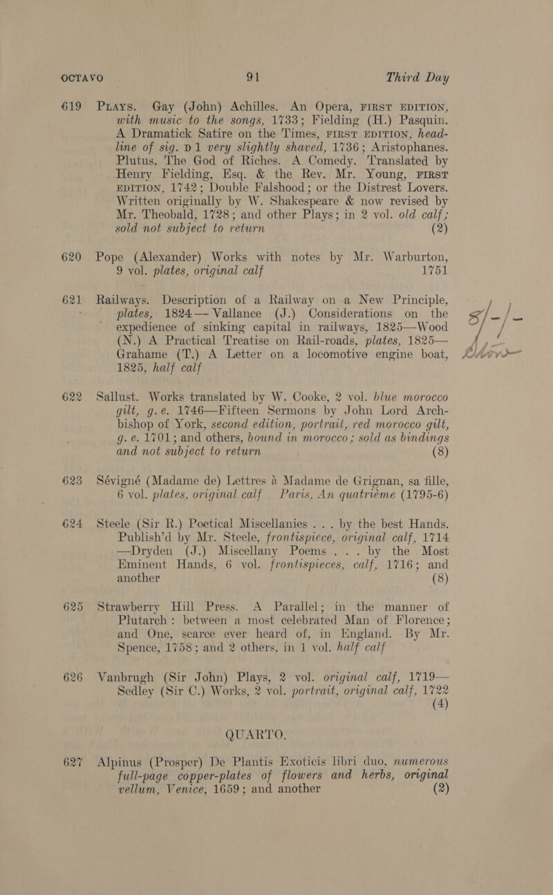 619 620 621 622 623 624 625 626 627 Puays. Gay (John) Achilles. An Opera, FIRST EDITION, with music to the songs, 1733; Fielding (H.) Pasquin. A Dramatick Satire on the Times, FIRST EDITION, head- line of sig. D1 very slightly shaved, 1736; Aristophanes. Plutus, The God of Riches. A Comedy. ‘Translated by Henry Fielding, Esq. &amp; the Rev. Mr. Young, First EDITION, 1742; Double Falshood ; or the Distrest Lovers. Written originally by W. Shakespeare &amp; now revised by Mr. Theobald, 1728; and other Plays; in 2 vol. old calf; sold not subject to return (2) Pope (Alexander) Works with notes by Mr. Warburton, 9 vol. plates, original calf 1751 Railways. Description of a Railway on a New Principle, plates, 1824— Vallance (J.) Considerations on the expedience of sinking capital in railways, 1825—-Wood (N.) A Practical Treatise on Rail-roads, plates, 1825— Grahame (T.) A Letter on a locomotive engine boat, 1825, half calf Sallust. Works translated by W. Cooke, 2 vol. blue morocco gilt, g.e. 1%746—Fifteen Sermons by John Lord Arch- bishop of York, second edition, portrait, red morocco gilt, g. e. 1701; and others, bound in morocco ; sold as bindings and not subject to return (8) Sévigné (Madame de) Lettres 4 Madame de Grignan, sa fille, 6 vol. plates, original calf Paris, An quatriéme (1795-6) Steele (Sir R.) Poetical Miscellanies ... by the best Hands. Publish’d by Mr. Steele, frontispiece, original calf, 1714 —Dryden (J.) Miscellany Poems ... by the Most Eminent Hands, 6 vol. frontispieces, calf, 1716; and another (8) Strawberry Hill Press. A Parallel; in the manner of Plutarch : between a most celebrated Man of Florence; and One, scarce ever heard of, in England. By Mr. Spence, 1758; and 2 others, in 1 vol. half calf Vanbrugh (Sir John) Plays, 2 vol. original calf, 1719— Sedley (Sir C.) Works, 2 vol. portrait, original calf, 1722 (4) QUARTO. Alpinus (Prosper) De Plantis Exoticis hbri duo, numerous full-page copper-plates of flowers and herbs, original vellum, Venice, 1659; and another (2)