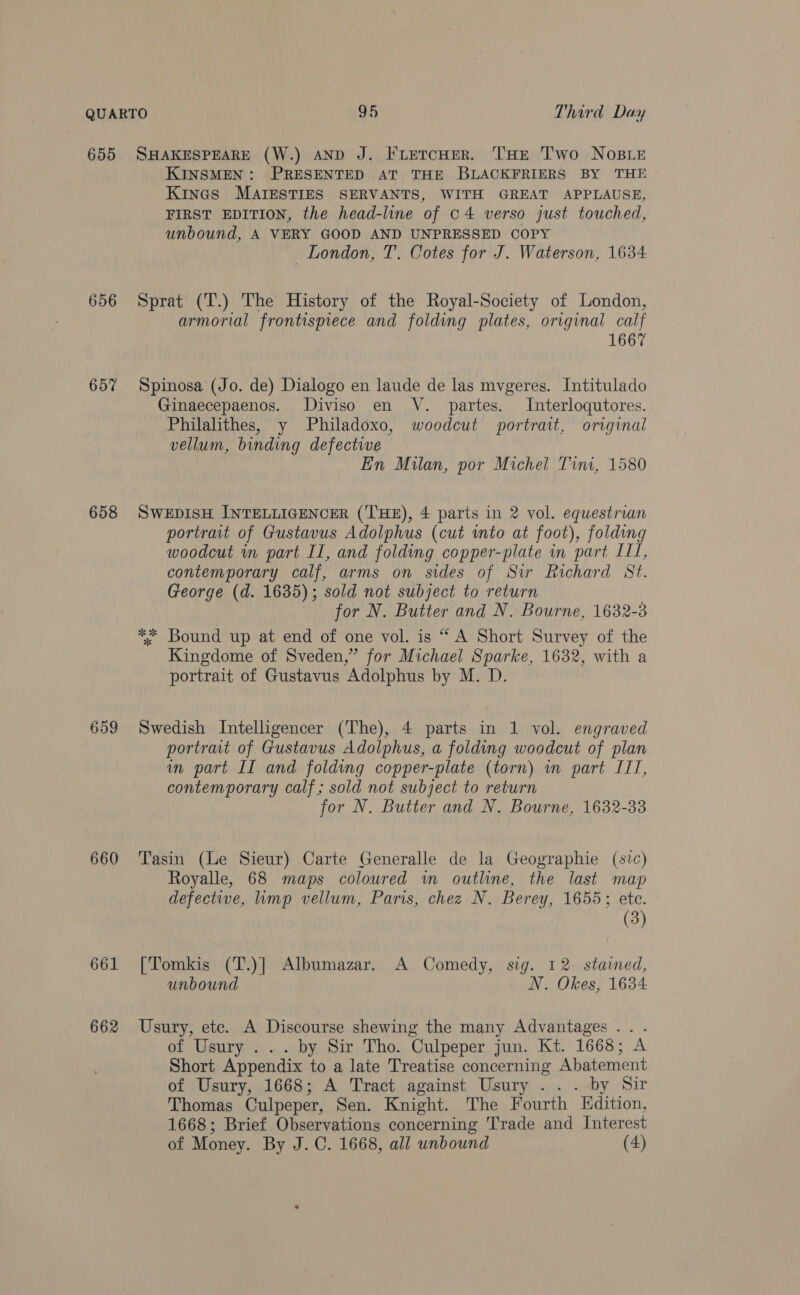 655 SHAKESPEARE (W.) AND J. FLeTcHER. THE T'wo NOBLE KINSMEN: PRESENTED AT THE BLACKFRIERS BY THE Kines MAIESTIES SERVANTS, WITH GREAT APPLAUSE, FIRST EDITION, the head-line of c4 verso just touched, unbound, A VERY GOOD AND UNPRESSED COPY London, T. Cotes for J. Waterson, 1634 656 Sprat (T.) The History of the Royal-Society of London, armorial frontispiece and folding plates, original calf 1667 657 Spinosa (Jo. de) Dialogo en laude de las mvgeres. Intitulado Ginaecepaenos. Diviso en V. partes. Interloqutores. Philalthes, y Philadoxo, woodcut portrait, original vellum, binding defective En Milan, por Michel Tini, 1580 658 SWEDISH INTELLIGENCER (THE), 4 parts in 2 vol. equestrian portrait of Gustavus Adolphus (cut into at foot), folding woodcut in part II, and folding copper-plate in part III, contemporary calf, arms on sides of Sir Richard St. George (d. 1635); sold not subject to return for N. Butter and N. Bourne, 1632-3 ** Bound up at end of one vol. is “ A Short Survey of the Kingdome of Sveden,” for Michael Sparke, 1632, with a portrait of Gustavus Adolphus by M. D. 659 Swedish Intelligencer (The), 4 parts in 1 vol. engraved portrait of Gustavus Adolphus, a folding woodcut of plan in part II and folding copper-plate (torn) wm part ITT, contemporary calf; sold not subject to return for N. Butter and N. Bourne, 1632-33 660 'Tasin (Le Sieur) Carte Generalle de la Geographie (sic) Royalle, 68 maps coloured wm outline, the last map defective, limp vellum, Paris, chez N. Berey, 1655; ete. (3) 661 [Tomkis (T.)] Albumazar. A Comedy, sig. 12. stained, unbound N. Okes, 1634 662 Usury, etc. A Discourse shewing the many Advantages .. . of Usury . .. by Sir Tho. Culpeper jun. Kt. 1668; A Short Appendix to a late Treatise concerning Abatement of Usury, 1668; A Tract against Usury ... by Sir Thomas Culpeper, Sen. Knight. The Fourth Edition, 1668; Brief Observations concerning Trade and Interest of Money. By J. C. 1668, all unbound (4)