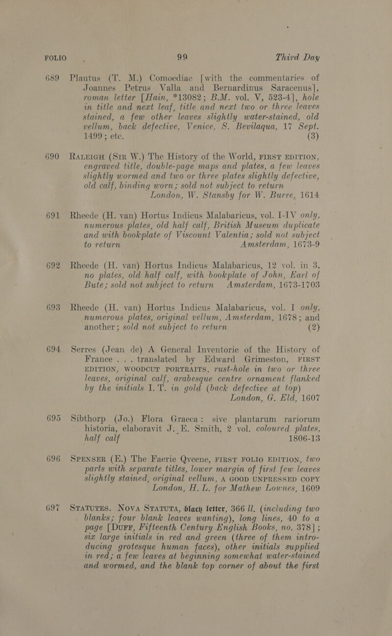 689 Plautus (T. M.) Comoediae [with the commentaries of Joannes Petrus Valla and Bernardinus Saracenus], roman letter [Han, *138082; B.M. vol. V, 523-4], hole in title and next leaf, title and next two or three leaves stained, a few other leaves slightly water-stained, old vellum, back defective, Venice, S. Bevilaqua, 17 Sept. 1499 ; ete. | (3) 690 Rawerew (Str W.) The History of the World, FIRST EDITION, engraved title, double-page maps and plates, a few leaves slightly wormed and two or three plates slightly defectwe, old calf, binding worn; sold not subject to return London, W. Stansby for W. Burre, 1614 691 Rheede (H. van) Hortus Indicus Malabaricus, vol. I-IV only, numerous plates, old half calf, British Museum duplicate and with bookplate of Viscount Valentia; sold not subject to return Amsterdam, 1673-9 692 Rheede (H. van) Hortus Indicus Malabaricus, 12 vol. in 3, no plates, old half calf, with bookplate of John, Karl of Bute; sold not subject to return Amsterdam, 1673-1703 693 Rheede (H. van) Hortus Indicus Malabaricus, vol. I only, numerous plates, original vellum, Amsterdam, 1678; and another ; sold not subject to return (2) 694 Serres (Jean de) A General Inventorie of the History of France ... translated by Edward Grimeston, FIRST EDITION, WOODCUT PORTRAITS, rust-hole in two or three leaves, original calf, arabesque centre ornament flanked by the initials I.T. in gold (back defective at top) London, G. Eld, 1607 695 Sibthorp (Jo.) Flora Graeca: sive plantarum rariorum historia, elaboravit J: E. Smith, 2 vol. coloured plates, half calf 1806-13 696 SPENSER (H.) The Faerie Qveene, FIRST FOLIO EDITION, two parts with separate titles, lower margin of first few leaves slightly stained, original vellum, A GOOD UNPRESSED COPY London, H. L. for Mathew Lownes, 1609 697 SratuTEs. Nova STATUTA, blac letter, 366 ll. (including two blanks; four blank leaves wanting), long lines, 40 to a page [Durr, fifteenth Century English Books, no. 378 | ; six large initials in red and green (three of them intro- ducing grotesque human faces), other witials supplied in red; a few leaves at beginning somewhat water-stained and wormed, and the blank top corner of about the first