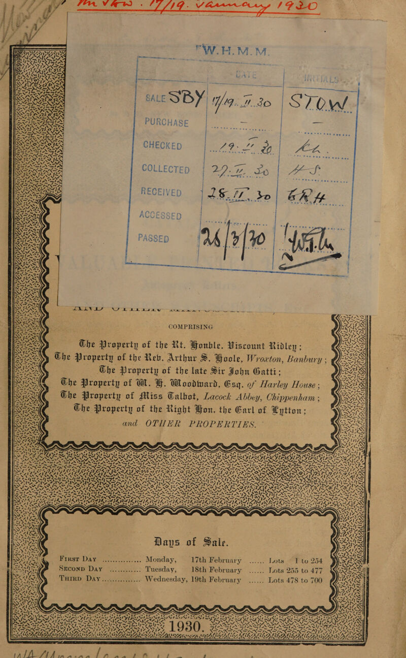  t ee HFA SALE SBY W9...0 30 | STO  ZN iss My Mae SE ROARS CHECK iS oP YVONiat ~ a7 . F RES ECKED eS Pa) oP NEN ANS PPS: 0's male meee SAS | COLLECTED | 29.7%. So | 4S % &amp; hs v Ww &lt;: — r        7. 4, i \ ALAR ie ty ‘ 42. Pl RIK WS pa | ye. a Py ai v4 on \ * SR S-F OS) EO ah ae ye 4 . fa) v vah4 yee | va &gt;; \ DAS VWa¥ Flay J XN G ~ fe 4, ) Fes DRS RECEIVED J]L$_//. do 'e ** wangesetn ae. —- 1 i  tin  1 7 CAO eS 4 ety &lt;i AGL GILAY, NAS NV 4 5 R Nextag series MELVIN NEN Ng a7, &gt; a OQ CA rm ir _ sd © CH mM ) ore LMS TON W baa asne Fe ee COMPRISING aye: re) el N an r{ 3 ric — ! Hs A D sf Ghe Property of the Rt. Honble. Viscount Ridley; Ghe Property of the Res. Arthur S. Hoole, Wroxton, Banbury ; 3 The Property of the late Sir John Gatti: Ghe Property of W. FH. Woodmard, Esq. of Harley House ; Ghe Property of Miss Talbot, Lacock Abbey, Chippenham ; Ghe Property of the Right Bon. the Garl of Lytton; and. OTM ER’ PROPERTIES. U i y oy 4 ys 2x hy A &lt;&lt; 7 en i \ 4 zt Ze 4, Ve \ na os x Nd) CAN) UF rad \ ARR a4 4 hy ee NF Vor PR AZNAS : eels Wyn SIS SINGS ING Cer eae he cap ¢ \ TAS 7 oN AS. Ms a] - , ~ SY ce Vee. \nn’y ie! GL Af “AS ly 1  AYO Paes NO ¥™, ,         i ; - j ¢ : MA YF, ez SASITISAT ORAS IS NDS NA ISIE SOA PRT LC TKN OSI N DOME RAS SI TAD SENSES UG ASRS ERICA GE IRA CRAIGS eee] bee ~ ~ ~ ~ SVN NG IE Fu pe FG Wee Se SA NT SG F tm Ihe me “~ ~ me RATATAT AN NARA GTR A EAR OD TEN SENSIS At ARLE AREAS SARS ARM ORC OO OR ir Ad SIDI IRS ILLS ILS NS SORE NE AP ILA SANS I OD fA [ASR AMON AAA AVN SO NNT Se NANTON NN ONT NTS SII OGY. FOL AITIENE AION NTS PN oe ~MSN oh tah NOMAD YASS NPN DPN NN ON VS LN MASAI ASS RN wep Ne SFI IA PE A FLING N I N IRIN N SINT NG NESS LSS AER he Le Se Lo SASS BN &gt; PON PD KEN SIX ITHLIN SANS NS ND AN FINI NS NAN SAAN RIN 7 ANANDA IKI SS se REPT BEI TV aN RST A Tay PY PITY ADIL aD OVD PAD Go LOLOL P ABLE Nw NS SON STS NIE Deut MND IE IIL VIDS VEY SUES ATID RII R SISOS ATI sA0 Sj ARAVEAS Ps wea SN ~ ~ “ ~ ~ ~ 4 ~ &lt;~ ~~ |; 47&gt; Peat kx Vaan SoM ARS Nive ON MAZES ASA Ste PK AX bl el Pe) mI Zahm ae Uae Bones ~~ 4 we = WYN Sen . NON es Piss AW eaey Je Zahn 4 - ~4y t4~N Page B : t S i = \ “ aN aps of Saie. ei: RAC ae ~I0AI Re        Pieot DARE . 67.05... Monday, 17th February ...... Lots © 1 to 254 SECOND Day ............ Tuesday, 18th February ...... Lots 255 to 477 THIRD Day...,........... Wednesday, 19th February ...... Lots 478 to 700 F its     S\ N eke: a ts 7. NN    oes NAPA’D i ed siete =- er ‘ -       cy (b2% x7 el oN® oe 4 ~~} aoe Sia / % \ ¢ S -, Ns “S Ly ' . a)  ‘  te        Oi kata =. ‘ Oa On On - FAI ONINAS ne A . &lt; &gt; IN, SEN N24 es aed bat so a lew re oan ~“ Se ¢ ~ es ie* ANY. eA ¢4 PP Sa ~~ [~ : eS NIAAA SORTA NT NANA, VRAIS SPN : SARS! ai ear) Sey MAL ING: Wy~7 i 9 50) SENN SIAS J ~~ » - ‘ SAC ALAA WALRAD AU e@ ° As      Wey ® : RANA eA UMALIKZALI AE KLIK ZAEY    N Pel AN, LY ~/ AeA OROAAEN ANSEL AER AINA               