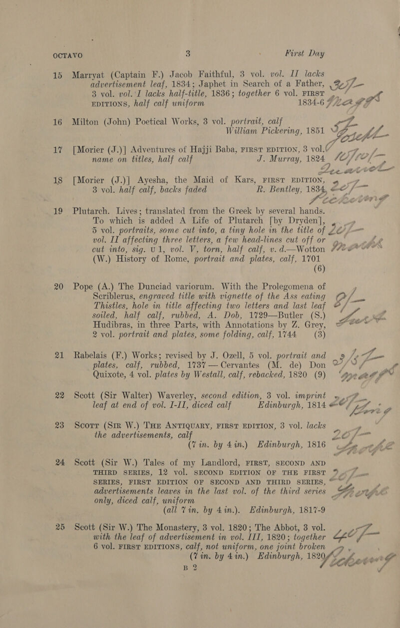 15 Marryat (Captain F.) Jacob Faithful, 3 vol. vol. I1 lacks 7 advertisement leaf, 1834; Japhet in Search of a Father, SO — 3 vol. vol.'I lacks half- title, 1836 ; together 6 vol. FIRST | ’ EDITIONS, half calf uniform 1834-6 7 Lek # gl be 16 Milton (John) Poetical Works, 3 vol. portrait, calf ) William Pickering, 1851 Ge efi f_ 17 [Morier (J.)] Adventures of Hajji Baba, FIRST EDITION, 3 vol.¢ name on titles, half calf J. Murray, 1824_ fife of — 4 One rte CES CS 18 [Morier (J.)] Ayesha, the Maid of Kars, FIRST EDITION, 4 3 vol. half calf, backs faded R. Bentley, 1834, =&lt; /-—~ Ste LEVON FS 19 Plutarch. Lives; translated from the Greek by several hands. To which is added A Life of Plutarch [ by Dryden], , 5 vol. portraits, some cut into, a tiny hole in the title of 2 vol. II affecting three letters, a few head-lines cut off or » cut into, sig. Ul, vol. V, torn, half calf, v. d—Wotton hie (W.) History of Rome, portrait and plates, calf, 1701 (6) 20 Pope (A.) The Dunciad variorum. With the Prolegomena of Scriblerus, engraved title with vignette of the Ass eating “&gt;, Thistles, hole in title affecting two letters and last leaf @/ sowled, half calf, rubbed, A. Dob, 1%29—Butler (S.) Oe Jae Hudibras, in three Parts, with Annotations DY, Gy ake en Seoerer: © 2 vol. portrait and plates, some folding, calf, 1744 (3)   21 Rabelais (F.) Works; revised by J. Ozell, 5 vol. portrait and _ 9» / re plates, calf, rubbed, 1%3%— Cervantes (M. de) Don */“/ Quixote, 4 vol. plates by Westall, calf, rebacked, 1820 (9) ‘Ane gee e™ 22 Scott (Sir Walter) Waverley, second edition, 3 vol. imprint « leaf at end of vol. I-II, diced calf Edinburgh, 1814 &amp;© GA MS 23 Scorr (Sir W.) THE ANTIQUARY, FIRST EDITION, 3 vol. lacks _ ’ the advertisements, calf 26 f— (Vin. by 4in.) Edinburgh, 1816 © oe 0 24 Scott (Sir W.) Tales of my Landlord, FIRST, SECOND AND THIRD SERIES, 12 vol. SECOND EDITION OF THE FIRST ™ SERIES, FIRST EDITION OF SECOND AND THIRD SERIES, © ~ ss advertisements leaves in the last vol. of the third series | Ls rtp és only, diced calf, uniform af . (all Tin. by 41n.). Edinburgh, 1817-9 26 Scott (Sir W.) The Monastery, 3 vol. 1820; The Abbot, 3 vol. with the leaf of advertisement in vol. III, 1820; together ge/ (— 6 vol. FIRST EDITIONS, calf, not uniform, one joint broken (Vin. by 4%in.) Hdinburgh, 1820 fous Y B 2 .