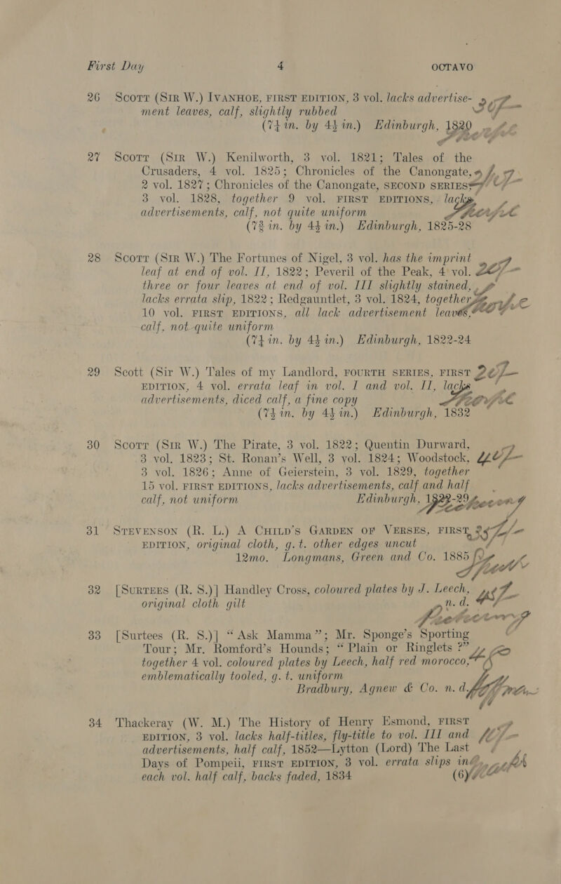 26 Scorr (Sir W.) IVANHOE, FIRST EDITION, 8 vol. lacks adwertise- &gt; if ment leaves, calf, slightly rubbed \. if (Thin. by 44%.) Edinburgh, 1820 | att ae io oo 4 , @ * CG 27 Scotr (Sm W.) Kenilworth, 3 vol. 1821; Tales of the Crusaders, 4 vol. 1825; Chronicles of the Canongate, # j, fe 2 vol. 1827; Chronicles of the Canongate, SECOND sERIES=y “7 3 vol. 1828, together 9 vol. FIRST EDITIONS, - lack advertisements, calf, not quite unform teipel (72 in. by 441.) Hdinburgh, 1825-28 28 Scorr (Str W.) The Fortunes of Nigel, 3 vol. has the imprint = eg: leaf at end of vol. II, 1822; Peveril of the Peak, 4 vol. three or four leaves at end of vol. III slightly stained, PY lacks errata slip, 1822; Redgauntlet, 3 vol. 1824, togethersy 10 vol. First EDITIONS, all lack advertisement seth fe calf, not-quite uniform (Thin. by 43 in.) Edinburgh, 1822-24 29 Scott (Sir W.) Tales of my Landlord, FOURTH SERIES, FIRST Ze y EDITION, 4 vol. errata leaf in vol. I and vol. II, lack - advertisements, diced calf, a fine copy Pe Ovple (Thin. by 44 in.) Edinburgh, 1832 *  30 Scorr (Sir W.) The Pirate, 3 vol. 1822; Quentin Durward, a 3 vol. 1823; St. Ronan’s Well, 3 vol. 1824; Woodstock, “ep 3 vol. 1826; Anne of Geierstein, 3 vol. 1829, together 15 vol. FIRST EDITIONS, lacks advertisements, calf and half calf, not uniform as geese Pea feeve  31 ‘Srevenson (R. L.) A CHrILp’s GARDEN OF VERSES, FIRST SA EDITION, original cloth, g.t. other edges uncut 12mo. Longmans, Green and Co. 1885 Ye Ah Vs Y ay (SuRTEEs (R. S.)] Handley Cross, coloured plates by J. gate ' Ws original cloth gilt Ar frcteorn f 33 [Surtees (R. 8.)] “Ask Mamma”; Mr. Sponge’s Sporting Tour; Mr. Romford’s Hounds; “Plain or Ringlets ?” a) together 4 vol. coloured plates by Leech, half red morocco, “i emblematically tooled, g. t. uniform Bradbury, Agnew &amp; Co. n. df  34 Thackeray (W. M.) The History of Henry Esmond, First y EDITION, 3 vol. lacks half-titles, fly- title to vol. III and “6 /~ advertisements, half calf, 1852—Lytton (Lord) The Last Days of Pompeii, First EDITION, 3 vol. errata slips ing, ath each vol. half calf, backs faded, 1834 (6¥AX