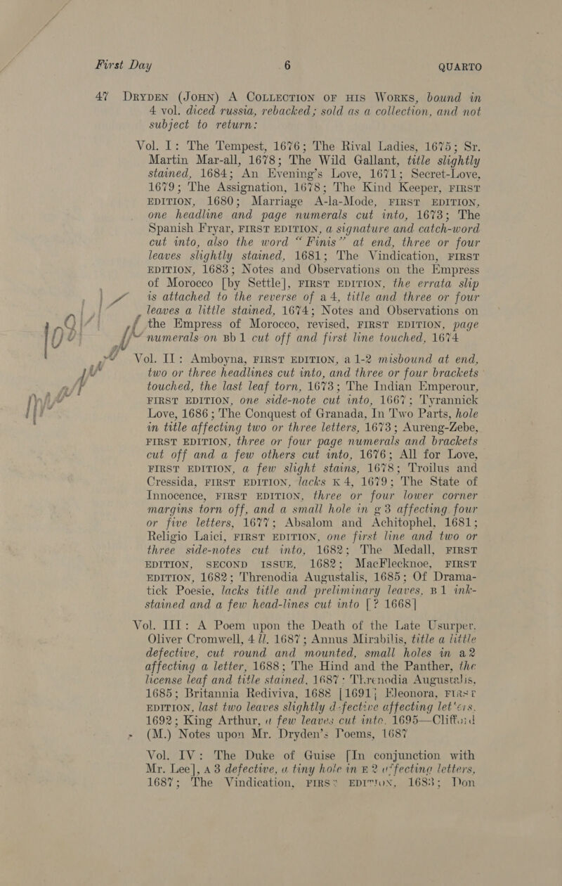 4 vol. diced russia, rebacked ; sold as a collection, and not subject to return: Martin Mar-all, 1678; The Wild Gallant, title slightly stained, 1684; An Evening’s Love, 1671; Secret-Love, 1679; The Assignation, 1678; The Kind Keeper, First EDITION, 1680; Marriage A-la-Mode, FIRST EDITION, one headline and page numerals cut into, 1673; The Spanish Fryar, FIRST EDITION, a signature and catch-word cut into, also the word “ Finis” at end, three or four leaves slightly stained, 1681; 'The Vindication, FIRST EDITION, 1683; Notes and Observations on the Empress of Morocco [by Settle], First EDITION, the errata slip is attached to the reverse of a4, title and three or four I Ya numerals on Bb 1 cut off and first line touched, 1674 two or three headlines cut into, and three or four brackets touched, the last leaf torn, 1673; The Indian Emperour, FIRST EDITION, one side-note cut into, 1667; Tyrannick Love, 1686 ; The Conquest of Granada, In Two Parts, hole in title affecting two or three letters, 1673; Aureng-Zebe, FIRST EDITION, three or four page numerals and brackets cut off and a few others cut into, 1676; All for Love, FIRST EDITION, a few slight stains, 1678; Troilus and Cressida, FIRST EDITION, Jacks K 4, 1679; The State of Innocence, FIRST EDITION, three or four lower corner margins torn off, and a small hole in g 38 affecting four or five letters, 1677; Absalom and Achitophel, 1681; Religio Laici, FIRST EDITION, one first line and two or three side-notes cut into, 1682; The Medall, First EDITION, SECOND ISSUE, 1682; MacFlecknoe, FIRST EDITION, 1682; Threnodia Augustalis, 1685; Of Drama- tick Poesie, lacks title and preliminary leaves, B1 ink- stained and a few head-lines cut into [? 1668| Oliver Cromwell, 4 /. 1687; Annus Mirabilis, title a little defectwe, cut round and mounted, small holes nm a2 affecting a letter, 1688; The Hind and the Panther, the license leaf and title stained, 1687: TY.renodia Augustalis, 1685; Britannia Rediviva, 1688 [1691; EJeonora, First EDITION, last two leaves slightly d-fectzve affecting let'éis. 1692; King Arthur, « few leaves cut inte, 1695—Chiftoid (M.) Notes upon Mr. Dryden’s Poems, 1687 Vol. IV: The Duke of Guise [In conjunction with Mr. Lee], 43 defectwe, u tiny hole in £2 u*fecting letters, 1687; The Vindication, FIRS* EDITYuN, 1683; Don