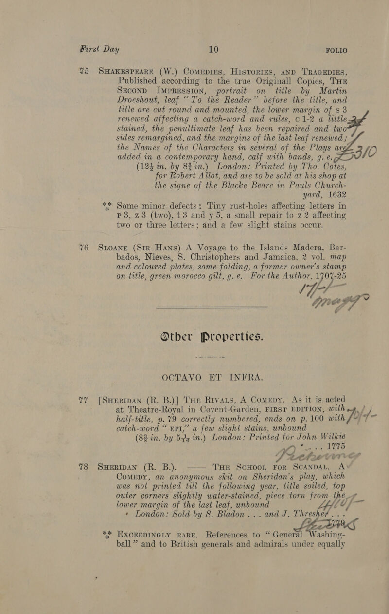 %5 SHAKESPEARE (W.) CoMmeEpiEes, HisTorres, AND ‘TRAGEDIES, Published according to the true Originall Copies, THE SECOND ImprREssIon, portrait on title by Martin Droeshout, leaf “To the Reader” before the title, and title are cut round and mounted, the lower margin of 8 3 renewed affecting a catch-word and rules, 01-2 a little stained, the penultimate leaf has been repaired and two sides remargined, and the margins of the last leaf renewed; *f the Names of the Characters in several of the Plays arg 10 added in a contemporary hand, calf with bands, g. e. co) (124 wm. by 82%.) London: Printed by Tho. Cotes, for Robert Allot, and are to be sold at his shop at the signe of the Blacke Beare in Pauls Church- yard, 1632 ** Some minor defects: Tiny rust-holes affecting letters in p 3, Z3 (two), t3 and y 5, a small repair to z 2 affecting two or three letters; and a few slight stains occur. 76 SLoaNne (Str Hans) A Voyage to the Islands Madera, Bar- bados, Nieves, 8S. Christophers and Jamaica, 2 vol. map and coloured plates, some folding, a former owner's stamp on title, green morocco gilt, g.e. For the Author, Ty07-26 &amp;   Other Properties. OCTAVO ET INFRA. 77 [Swerrpan (R. B.)| THe Rivats, A Comepy. As it is acted at Theatre-Royal in Covent-Garden, FIRST EDITION, with t/ / half-title, p.%9 correctly numbered, ends on p. 100 with JO &gt; shes catch-word “ Epi,’ a few slight stains, unbound ee (82 in. by 5p, in.) London: Printed for John Wilkie Deg aye ace RS FCA LUTE 78 SHERIDAN (R. B.). THE ScHooL For ScanDAL. Aw ComEDy, an anonymous skit on Sheridan's play, which was not printed til the following year, title sowed, top outer corners slightly water-stained, piece torn from the lower margin of the last leaf, unbound SAT eee * London: Sold by S. Bladon ... and J. Thresher  ff * yf PME %%* EXCEEDINGLY RARE. References to “ General Washing- ball” and to British generals and admirals under equally