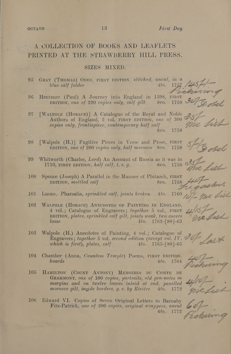 A COLLECTION OF BOOKS AND LEAFLETS PRINTED AT THE STRAWBERRY HILL PRESS. SIZES MIXED. 95 Gray (THOMAS) ODES, FIRST EDITION, stitched, uncut, in a blue calf folder 4to. es - CXRAE et 96 Hentzner (Paul) A Journey into England in 1598, FIRST DS v EDITION, one of 220 copies only, calf gilt 8vo. 1758 35 CO rtel 97 [WatpoLe (Horace)| A Catalogue of the Royal and Noble 9.7. Authors of England, 2 vol. FIRST EDITION, one of 300 ad U/ Vay; copies only, frontispiece, contemporary half calf SJL L005 = ave. L708 98 [Walpole (H.)| Fugitive Pieces in Verse and Prose, FIRST «K-Z/_, s: ¥ ry tM all on go. EDITION, one of 200 copies only, half morocco 8vo0. 1758 eo”, chee 99 Whitworth (Charles, Lord) An Account of Russia as it was in ’ yA f 1710, FIRST EDITION, half calf, t. e. g. - 8v0. 1758 ONS yA Of FOR 100 Spence (Joseph) A Parallel in the Manner of Plutarch, First r EDITION, mottled calf 8v0. 1758 FS 9 ¢ a oe FOO™ 101 Lucan. Pharsalia, sprinkled calf, joints broken Ato. 1760 Z yf - tee Loed 102 WatpoLte (Horace) ANECDOTES OF PAINTING IN ENGLAND, 4 vol.; Catalogue of Engravers; together 5 vol., FIRST oy AS FO f EDITION, plates, sprinkled calf gilt, joints weak, two covers 4.2 ye Leg  loose 4to. 1762-[80]-63 wf 103 Walpole (H.) Anecdotes of Painting, 4 vol.; Catalogue of » # ~y Engravers ; together 5 vol. second edition (except vol. LV, POF A. » ra which is first), plates, calf 4to. 1765-[80]|-65 » RE 104 Chamber (Anna, Countess Temple) Poems, FIRST EDITION, boards 4to. 1764 105 Hamitton (Counr ANTONY) Memorres pu ComMTE DE 4 GRAMMONT, one of 100 comes, portraits, old pen-notes im LsF margins and on twelve leaves inlaid at end, panelled a. Sf et : morocco gilt, inside borders, g.e. by Rwiere 4to. 1772 gore eg ae Yer # 106 Edward VI. Copies of Seven Original Letters to Barnaby Yt Fitz-Patrick, one of 200 copies, original wrappers, uncut bi _ Stove 1U72 ee