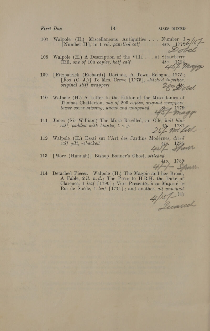 107% Walpole (H.) Miscellaneous Antiquities . . . Number 22 ef [Number IT], in 1 vol. panelled calf ae wee 108 Walpole (H.) A Description of the Villa... at Tietictatead Hill, one of 100 copies, half calf 4to. Lugk 5A “” 109 [Fitzpatrick (Richard)| Dorinda, A Town B36 17 75; [Fox (C. J.)| To Mrs. Crewe [1775], stitched together, original stiff wrappers Zge &gt; O°. tot Pol: 110 Walpole (H.) A Letter to the Editor of the Miscellanies of Thomas Chatterton, one of 200 copies, original wrappers, lower cover missing, uncut and unopened og ig Ae “gS / PRaeIS: 111 Jones (Sir William) The Muse Recalled, an Ode, sae blue calf, padded with blanks, t. e. g. st Ages 230 tne foe 112 Walpole (H.) Essai sur Art des Jardins Modernes, pases calf gut, rebacked 85  113 [More (Hannah)| Bishop Bonner’s Ghost, stitched _ Ato. 1789) of pajmm ae Cent: 114 Detached Pieces. Walpole (H.) The Magpie and her Brood, A Fable, 271. n.d.; The Press to H.R.H. the Duke of Clarence, 1 leaf [1790 | ; Vers Presentés a sa Majesté le Roi de Suede, 1 leaf [1771]; and another, all unbound ah age ie Z 4A