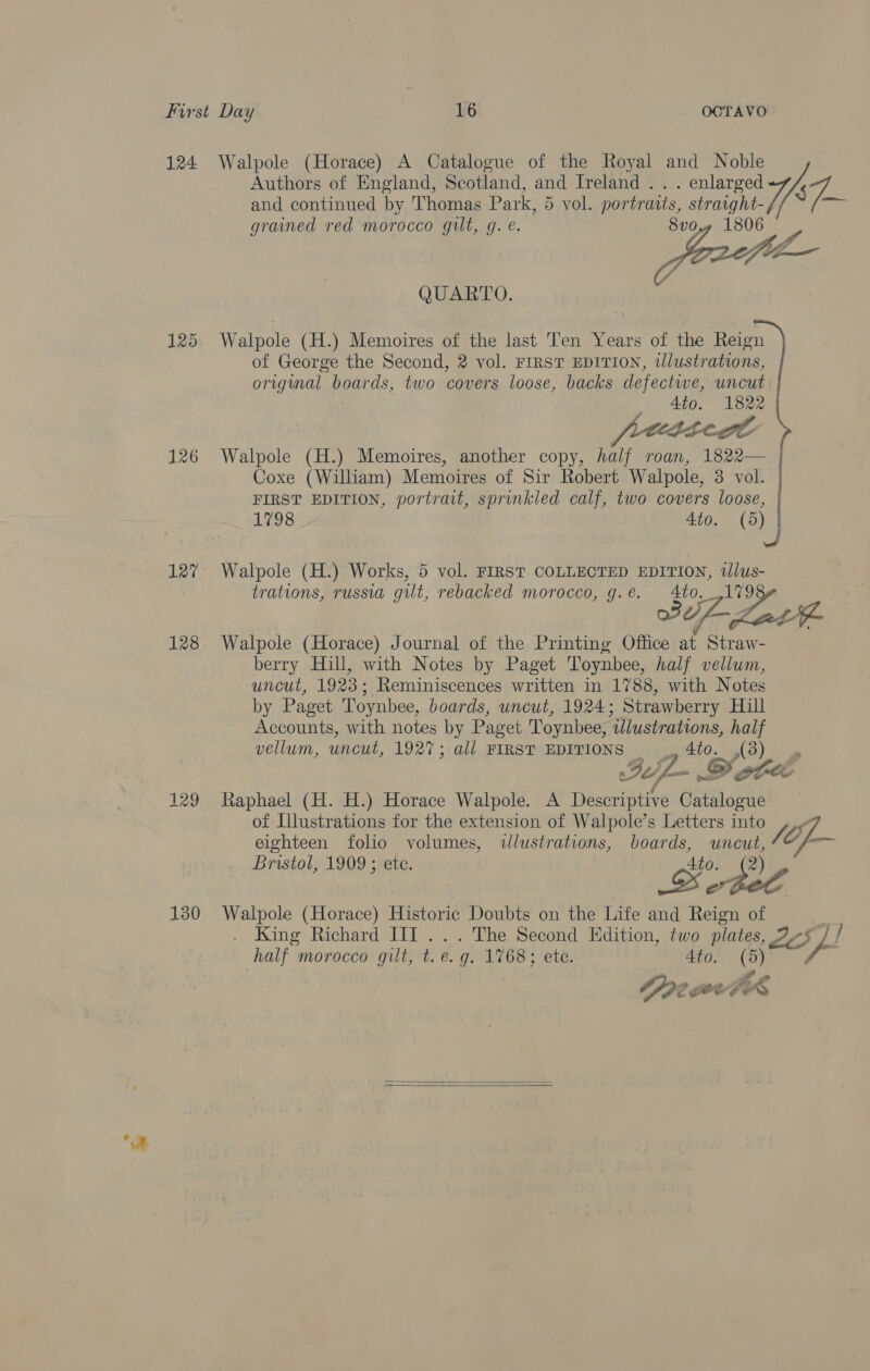 Authors of England, Scotland, and Ireland . . . enlarged and continued by Thomas Park, 5 vol. portratts, straight- 124 Walpole (Horace) A Catalogue of the Royal and Noble the grained red morocco gilt, g. @. 8v0 a f QUARTO. 125 Walpole (H.) Memoires of the last Ten Years of the Reign of George the Second, 2 vol. FIRST EDITION, tlustrations, original boards, two covers loose, backs defectwe, uncut Ato. 1822 frecticde 126 Walpole (H.) Memoires, another copy, half roan, 1822— Coxe (William) Memoires of Sir Robert Walpole, 3 vol. | FIRST EDITION, portrait, sprinkled calf, two covers loose, 1798 Ato. 0) | 127 Walpole (H.) Works, 5 vol. FIRST COLLECTED EDITION, tllus- trations, russia gut, rebacked morocco, g.e. to, ,1798¢ 3 Late 128 Walpole (Horace) Journal of the Printing Office at Straw- berry Hill, with Notes by Paget Toynbee, half vellum, uncut, 1923; Reminiscences written in 1788, with Notes by Paget Toynbee, boards, uncut, 1924; Strawberry Hill Accounts, with notes by Paget Toynbee, illustrations, half vellum, uncut, 1927; all FIRST EDITIONS “ (3) IL. — DY she a 129 Raphael (H. H.) Horace Walpole. A Descriptive Catalogue | of Illustrations for the extension of Walpole’s Letters into eighteen folio volumes, illustrations, boards, aie fe OL Bristol, 1909 ; ete. Ato. {®) . &gt; e ; 130 Walpole (Horace) Historic Doubts on the Life and Reign of King Richard HII... The Second Edition, two plates, Av if / half morocco gilt, t. e.g. 1768; ete. Ato. (5) | | Se CeteFA   a