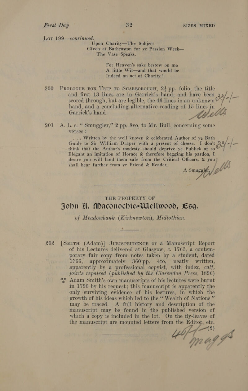 Lor 199—continued. Upon Charity—The Subject Given at Batheaston for ye Passion Week— The Vase Speaks. For Heaven’s sake bestow on me A little Wit—and that would be Indeed an act of Charity! 200 PROLOGUE FOR TRIP TO SCARBOROUGH, 24 pp. folio, the title and first 13 lines are in Garrick’s hand, and have been 3 y, /- scored through, but are legible, the 46 lines in an unknown” Y ~ hand, and a concluding alternative reading of 15 lines jn on 3 o Jf f Garrick’s hand ay lo te Fe 201 A. L.s. “ Smuggler,” 2 pp. 8vo, to Mr. Bull, concerning some verses ° ... Written by the well known &amp; celebrated Author of ye Bath Guide to Sir William Draper with a present of cheese. I don’ ‘BY -|— think that the Author’s modesty should deprive ye Publick of so Elegant an imitation of Horace &amp; therefore begging his pardon, I desire you will land them safe from the Critical Officers, &amp; you? ; shall hear further from yr Friend &amp; Reader, Pi hy vA) A iy its    THE PROPERTY OF SZobn A. MaconochiezWellwood, sq. of Meadowbank (Kirknewton), Midlothian. 9 202 [Smira (Adam)| JURISPRUDENCE or a Manuscript Report of his Lectures delivered at Glasgow, c. 1763, a contem- porary fair copy from notes taken by a student, dated 1766, approximately 360 pp. 4to, neatly written, apparently by a professional copyist, with index, calf, joints repavred (published by the Clarendon Press, 1896) ; Adam Smith’s own manuscripts of his lectures were burnt in 1790 by his request; this manuscript is apparently the only surviving evidence of his lectures, in which the growth of his ideas which led to the “ Wealth of Nations ” may be traced. A full history and description of the manuscript may be found in the published version of which a copy is included in the lot. On the fly-leaves of the manuscript are mounted letters from the Editoy, ete. i Yo ae ( af 7” 1749)  Li