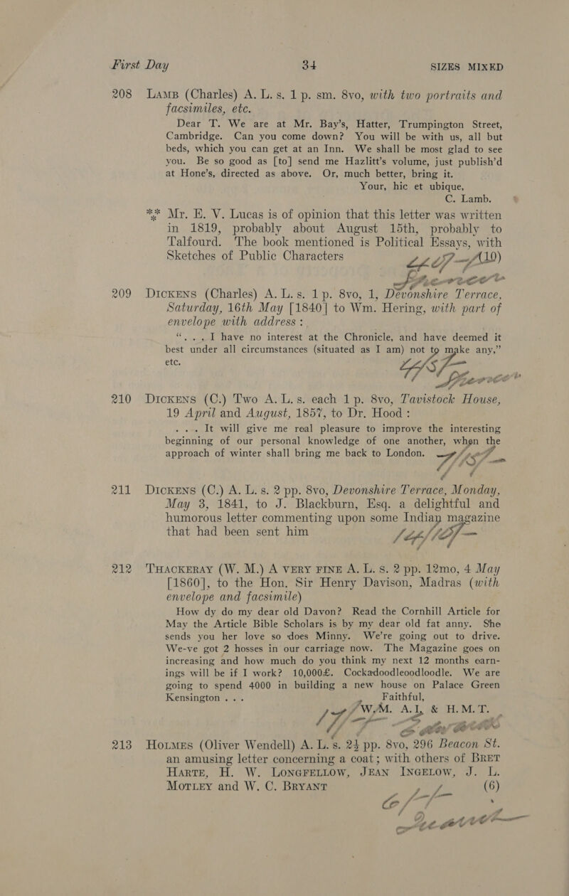 208 210 211 212 LAMB (Charles) A. L.s. 1 p. sm. 8vo, with two portraits and facsimiles, ete. Dear T. We are at Mr. Bay’s, Hatter, Trumpington Street, Cambridge. Can you come down? You will be with us, all but beds, which you can get at an Inn. We shall be most glad to see you. Be so good as [to] send me Hazlitt’s volume, just publish’d at Hone’s, directed as above. Or, much better, bring it. Your, hic et ubique, eacam, * Mr, E. V. Lucas is of opinion that this letter was written in 1819, probably about August 15th, probably to Talfourd. The book mentioned is Political Essays, with Sketches of Public Characters Lhe 74 ah A ew et Dickens (Charles) A. L.s. 1p. 8vo, 1, at oe Saturday, 16th May [1840 | to Wm. Hering, with part of envelope with address : - . I have no interest at the Chronicle, oh have deemed 4 Reve wader all circumstances (situated as I am) ee, LohsPo any,” etc. Dickens (C.) Two A. L.s. each 1 p. 8vo, aii statet House, 19 April and August, 1857, to Dr. Hood : . It will give me real pleasure to improve the interesting pore of our personal knowledge of one another, when the approach of winter shall bring me back to London. fy ga il é ¢ Dickens (C.) A. L. s. 2 pp. 8vo, Devonshire Terrace, Monday, May 3, 1841, to J. Blackburn, Esq. a delightful and humorous letter commenting upon some Tnciag agazine that had been sent him {ie of /7 / if THACKERAY (W. M.) A very FINE A. L. 8. 2 pp. 12mo, 4 May [1860], to the Hon. Sir Henry Davison, Madras (with envelope and facsimile) How dy do my dear old Davon? Read the Cornhill Article for May the Article Bible Scholars is by my dear old fat anny. She sends you her love so does Minny. We're going out to drive. We-ve got 2 hosses in our carriage now. ‘The Magazine goes on increasing and how much do you think my next 12 months earn- ings will be if I work? 10,000£. Cockadoodleoodloodle. We are going to spend 4000 in building a new house on Palace Green Kensington... Pg ee Wags A. 4b &amp; FE Mse Ye a a ses ae . Fe comm ‘ples goat ee an amusing letter concerning a coat; with others of BRET Harte, H. W. LoNGFELLOw, J BAN INGELOW, J. L. Morey and W. C. Bryant el yl (6)
