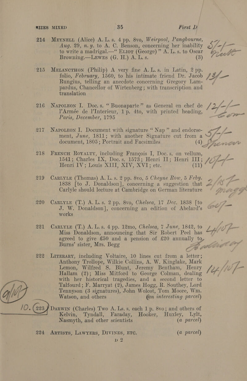 | ®IZES MIXED 525 First 4) 214 Meyneuy (Alice) A. L.s. 4 pp. 8vo, Weirpool, eed 9 Aug. 29, n.y. to A. C. Benson, concerning her inability ni -/- to write a madrigal—* Eior (George) TAG IgeeSe CO SCAT. Ga © ie Browning.—LeEwEs (G. H.) A. L.s. (3) MOV. 215 MerzanctHon (Philip) A very fine A.L.s. in Latin, 2 pp. Ny folio, February, 1560, to his intimate friend Dr. Jacob AY fe Rungius, telling an anecdote concerning Gregory Lam- pardus, Chancellor of Wirtenberg; with transcription and translation 216 Napoxteon I. Doc.s. “ Buonaparte” as General en chef de /2/- if Armée de l’Interieur, 1p. 4to, with printed heading, ° ~ / - Paris, December, 1795 te &amp; : : idl 217 Napoxzon I. Document with signature “ Nap ” and endorse- ‘f- oO ment, June, 1811; with another Signature cut from a a fl document, 1805 ; Portrait and Facsimiles (4) fy 218 FreNcH Royatty, including Francois I, Doc.s. on vellum, ek 1541; Charles IX, Doc.s. 1573; Henri Pie Henrie l iT: [ty im Henri IV; Louis XII, XIV, XVI; etc. (11) 219 Cartye (Thomas) A. L.s. 2 pp. 8vo, 5 Cheyne Row, 5 Feby. 1838 [to J. Donaldson], concerning a suggestion that Carlyle should lecture at Cambridge on German literature 220 CARLYLE (T.) A. L.s. 2 pp. 8vo, Chelsea, 17 Dec. 1838 [to , J. W. Donaldson], concerning an edition of Abelard’s works 221 CaRLyLe (T.) A.L.s. 4 pp. 12mo, Chelsea, 7 June, 1842, to + , Miss Donaldson, announcing that Sir Robert Peel has ; agreed to give £50 and a pension of £20 annually ty Burns’ sister, Mrs. Begg , a ar igs at P cis oer = © ee 4 222 Lirerary, including Voltaire, 10 lines cut from a letter; Anthony Trollope, Wilkie Collins, A. W. Kinglake, Mark 7, Lemon, Wilfred 8S. Blunt, Jeremy Bentham, Henry /2 Affe Hallam (2); Miss Mitford to George Colman, dealing i fi | with her historical tragedies, and a second letter to Talfourd; F. Marryat (2), James Hogg, R. Southey, Lord Tennyson (3 signatures), John Wolcot, Tom Moore, Wm. Watson, and others an interesting parcel)  Kelvin, ‘Tyndall, Faraday, Hooker, Huxley, Lylt, N asmyth, and other scientists (a parcel) 224 Artists, LawyERS, DIVINES, ETC. (a parcel) Dg %. Y