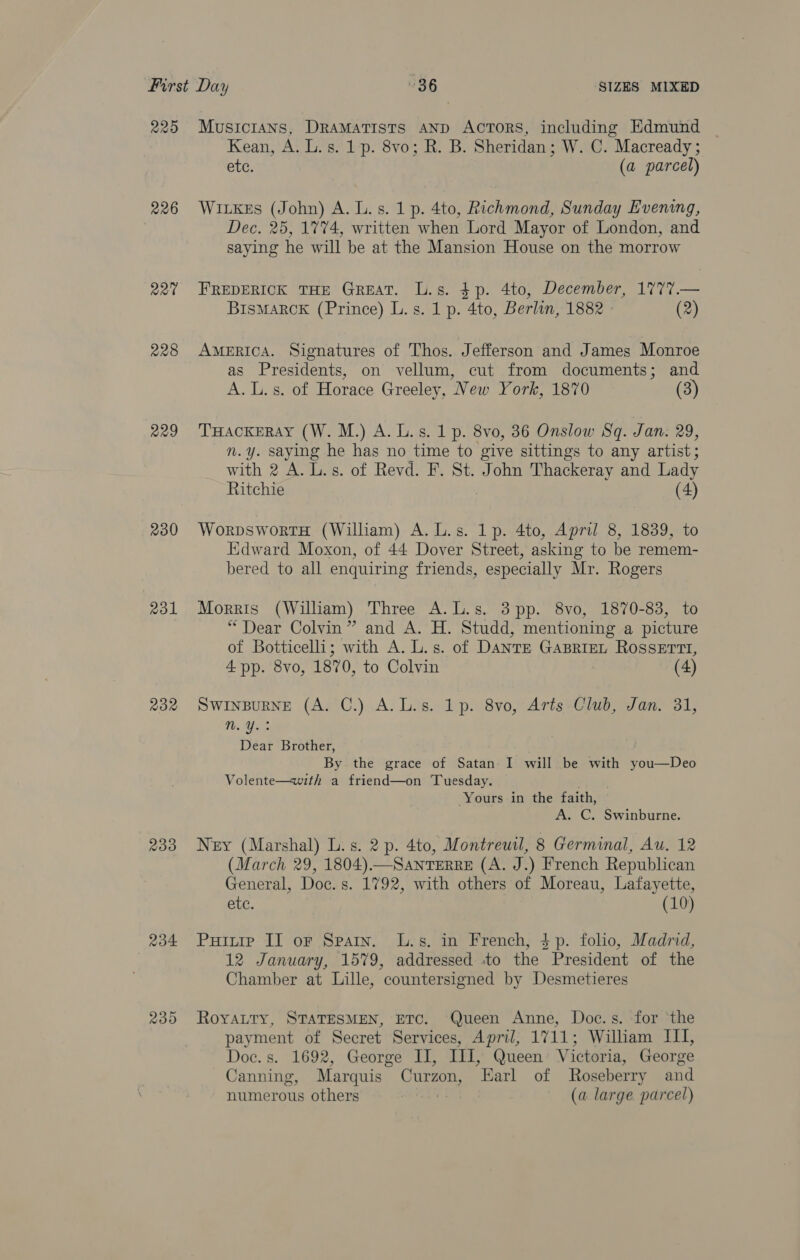 R20 226 R20 228 229 230 rol 232 233 204 230 Musicians, DraMatists AND ActTorRS, including Edmund Kean, A. L.s. 1p. 8vo; R. B. Sheridan; W. C. Macready ; etc. (a parcel) Witkes (John) A. L. s. 1 p. 4to, Richmond, Sunday Evening, Dec. 25, 1774, written when Lord Mayor of London, and saying he will be at the Mansion House on the morrow FREDERICK THE GREAT. L.s. $p. 4to, December, 1777.— BisMARCK (Prince) L. s. 1 p. 4to, Berlun, 1882 - (2) AMERICA. Signatures of Thos. Jefferson and James Monroe as Presidents, on vellum, cut from documents; and A. L.s. of Horace Greeley, New York, 1870 (3) THackeray (W. M.) A. L.s. 1 p. 8vo0, 36 Onslow Sq. Jan. 29, n.y. saying he has no time to give sittings to any artist; with 2 A. L.s. of Revd. F. St. John Thackeray and Lady Ritchie (4) WorpswortH (William) A.L.s. 1p. 4to, April 8, 1839, to Edward Moxon, of 44 Dover Street, asking to be remem- bered to all enquiring friends, especially Mr. Rogers Morris (William) Three A.L.s. 3pp. 8vo, 1870-83, to “Dear Colvin” and A. H. Studd, mentioning a picture of Botticelli; with A. L.s. of DANTE GABRIEL ROSSETTI, 4 pp. 8vo, 1870, to Colvin (4) SwinsBugne (A. C.) A.L.s. lp. 8vo, Aris Club, Jan. 31, n. Y.: Dear Brother, By the grace of Satan I will be with you—Deo Volente—with a friend—on Tuesday. Yours in the faith, A. C. Swinburne. Ney (Marshal) L.s. 2 p. 4to, Montreuil, 8 Germinal, Au. 12 (March 29, 1804).—SanTERRE (A. J.) French Republican General, Doc. s. 1792, with others of Moreau, Lafayette, ete. (10) Puitip II or Spain. L.s. in French, 3p. folio, Madrid, 12 January, 1579, addressed to the President of the Chamber at Lille, countersigned by Desmetieres RoYALtTy, STATESMEN, ETC. Queen Anne, Doc.s. for ‘the payment of Secret Services, April, 1711; William III, Doc. s. 1692, George II, III, Queen’ Victoria, George Canning, Marquis Curzon, Earl of Roseberry and numerous others vs (a large parcel)