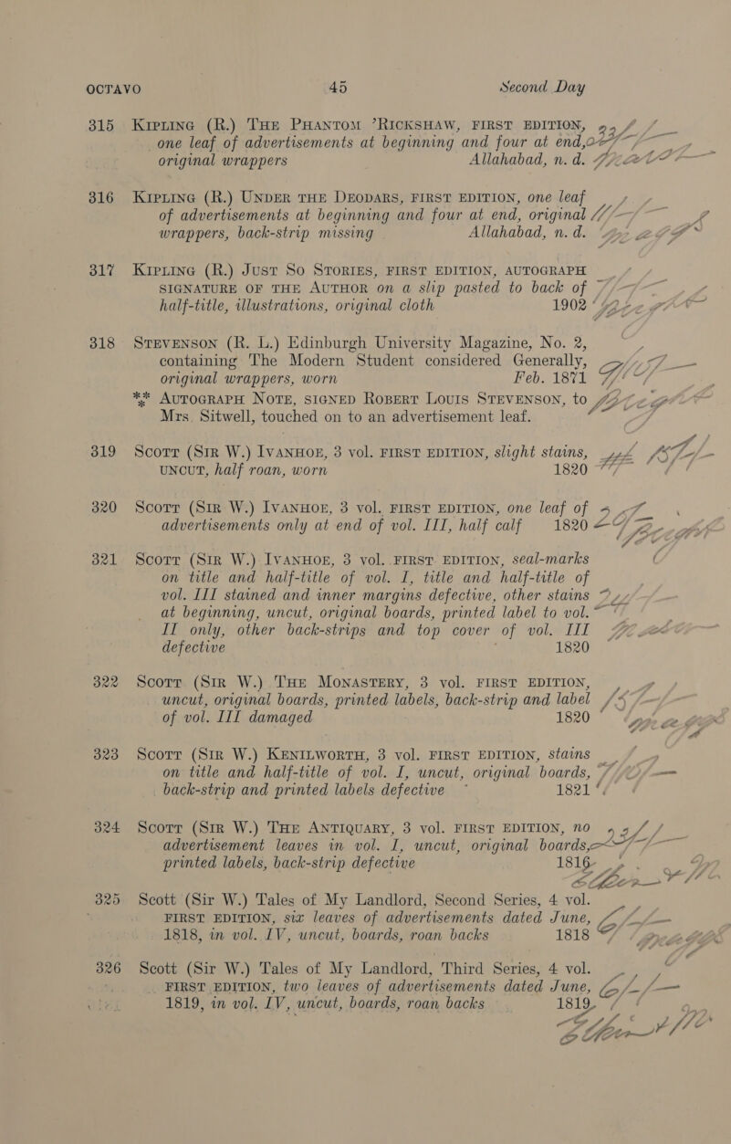 315 316 317 318 319 320 B21 B22 323 324 326 Kiprine (R.) THe PHantomM ’RICKSHAW, FIRST EDITION, original wrappers Kiprine (R.) UNDER THE DEODARS, FIRST EDITION, one leaf wrappers, back-strip missing Allahabad, n. d. Kiprine (R.) Just So STORIES, FIRST EDITION, AUTOGRAPH SIGNATURE OF THE AUTHOR on a slip pasted to back of half-title, illustrations, original cloth 1902 ° StEvENSON (R. L.) Edinburgh University Magazine, No. 2, containing ‘The Modern Student considered Generally, ** AUTOGRAPH NOTE, SIGNED ROBERT LOUIS STEVENSON, to WZ Mrs, Sitwell, touched on to an advertisement leaf. Scorr (Sir W.) IvanuHog, 3 vol. FIRST EDITION, slight stains, Zé UNCUT, half roan, worn ety Scorr (Sir W.) IvanuHoer, 3 vol. FIRST EDITION, seal-marks on title and half-title of vol. I, title and half-title of vol. III stained and inner margins defective, other stains PP. at beginning, uncut, original boards, printed label to vol. ~ IT only, other back- -strips and top cover of vol. Lil defective 1820 Scorr (Sir W.) THe Monastery, 3 vol. FIRST EDITION, ,_ uncut, original boards, printed labels, back-strip and label VS of vol. IIL damaged 1820 ° Scorr (Str W.) KeniLworru, 3 vol. FIRST EDITION, stains on title and half-title of vol. I, uncut, original boards, _back-strip and printed labels defective ~ 1821 %% Gi? advertisement leaves in vol. I, uncut, original boards,-—~ printed labels, back-strip defective 1816- Scott (Sir W.) Tales of My Landlord, Second Series, 4 vol. FIRST EDITION, six leaves of advertisements dated June, 1818, in vol. IV, uncut, boards, roan backs 1818 Scott (Sir W.) Tales of My Landlord, Third Series, 4 vol. _ FIRST EDITION, two leaves of advertisements dated June, 1819, in vol. IV, uncut, boards, roan backs 1819. n yi a ; Coftr~ Lfle