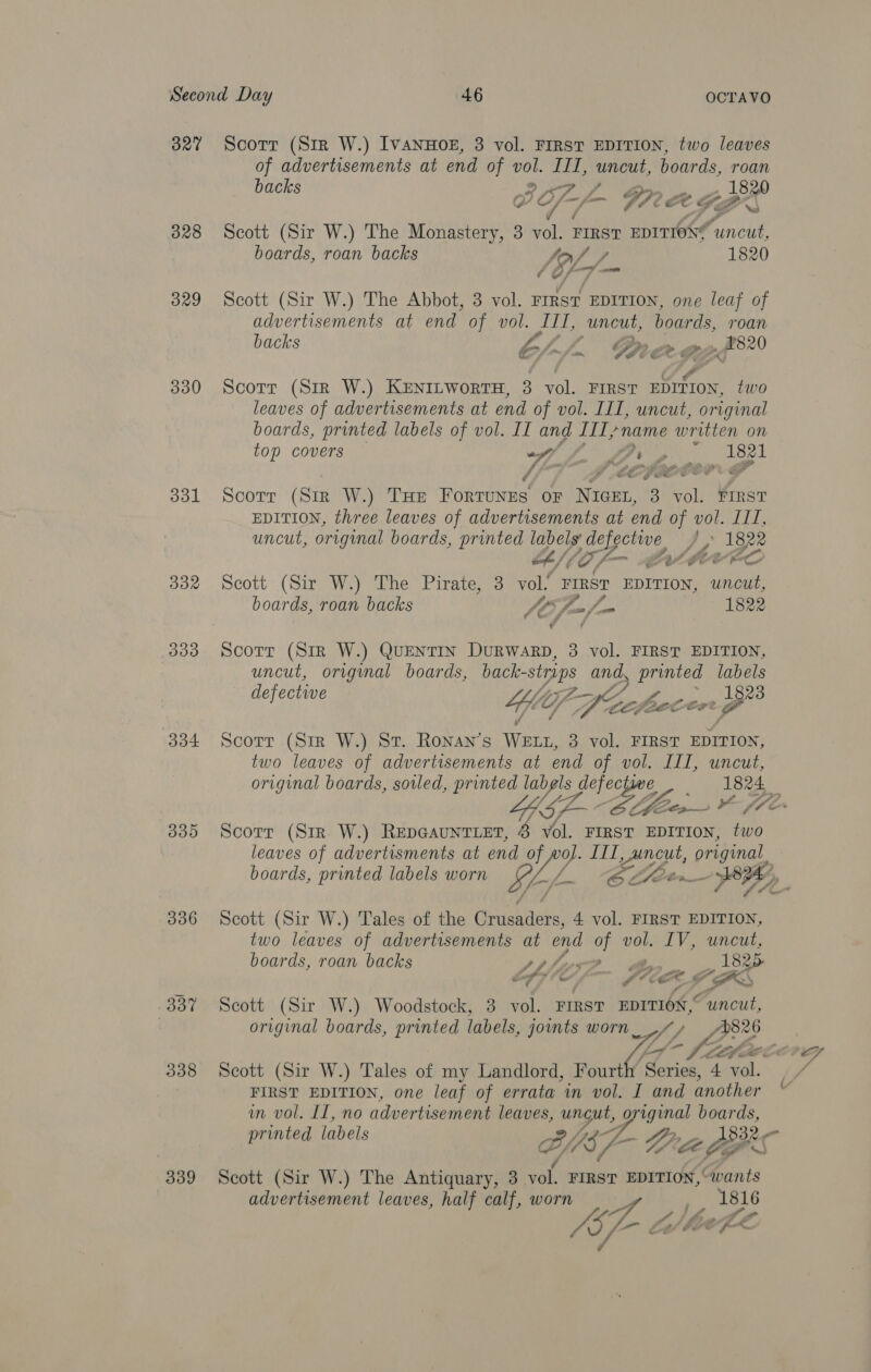 327 328 329 330 331 332 3093 304 335 336 337 338 339 Scorr (Sir W.) IVANHOE, 3 vol. FIRST EDITION, two leaves of advertisements at end of vol. III, uncut, boards, roan k Sy ys back BRL rag Scott (Sir W.) The ursisliceeeis 3 A FIRST EDITIONS ‘uncut, boards, roan backs oy oy / 1820 ¢ os Scott (Sir W.) The Abbot, 3 vol. FrRsT EDITION, one leaf of advertisements at end of vol. ITI, uncut, boards, roan backs ZZ, Pp er. _ 820 ee, tn PACE Scott (Sir W.) KENILWoRTH, 3 vol. FIRST EDISON, two leaves of advertisements at end of vol. III, uncut, original boards, printed labels of vol. II and IIL name written on top covers — (A ge i ee A S G8 OF A ae Ee’ f ete Scorr (Sir W.) THE Ronroneel OF NIGEL, 3 vol. FIRST EDITION, three leaves of advertisements at end ps ee BOE uncut, original boards, printed Wey } ee 4/0 /- PASM EEC Scott (Sir W.) The Pirate, 3 vol. FIRST EDITION, se boards, roan backs a Sa 1822 ¢ Ge Z d Scorr (Str W.) QueNTIN DuRWARD, 3 vol. FIRST EDITION, uncut, origimal boards, back- sts and, printed labels defectwe 4; Ef Cele a ENS ps eee Scorr (Sir W.) St. Ronan’s pees 3 vol. FIRST EDITION, two leaves of advertisements at end of vol. Ill, uncut,  ; Scorr (Sir W.) REepDGAUNTLET, 8 vol. FIRST EDITION, two leaves of advertisments at end Ven en. original boards, printed labels worn EL-/- Lieb SY, Scott (Sir W.) Tales of the Crusaders, 4 vol. FIRST EDITION, two leaves of advertisements at end oF vol. IV, uncut, boards, roan backs pphis 7 18 P kf 7 FG fe ( FBS Scott (Sir W.) Woodstock, 3 vol. FIRST EDITION, Funct, original boards, printed labels, joints worn ee? ee Lt LL a Scott (Sir W.) Tales of my Landlord, Fourth Series, 4 ‘a. FIRST EDITION, one leaf of errata wm vol. I and another in vol. II, no advertisement leaves, BP Creag boards, ‘Sa  printed labels 1332 je s Scott (Sir W.) The Antiquary, 3 vol. FIRST EDITION, © avants advertisement leaves, half calf, worn 1816 GP- é “i ‘he efx rd 4 A