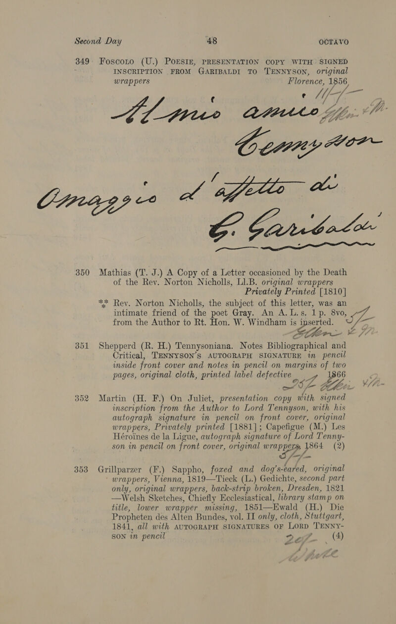 350 dol BOR 353 INSCRIPTION FROM GARIBALDI TO TENNYSON, original Wrappers Florence, ee BL ge A Mathias (T. J.) A Copy of a Letter occasioned by the Death of the Rev. Norton Nicholls, L1.B. original wrappers Prwately Printed [1810] from the Author to Rt. Hon. W. Windham is Bese Shepperd (R. H.) Tennysoniana. Notes Bibliographical and Critical, TENNYSON’S AUTOGRAPH SIGNATURE im pencil inside front cover and notes in pencil on margins of two pages, original cloth, printed label defective —  umscription from the Author to Lord Tennyson, with his autograph signature in pencil on front cover, original wrappers, Privately printed [1881]; Capefigue (M.) Les Héroines de la Ligue, autograph signature of Lord Tenny- son in pencil on front cover, original ae” 1864 (2) fe, Grillparzer (F.) Sappho, fored and dog’ s-eared, original wrappers, Vienna, 1819—Tieck (L.) Gedichte, second part only, original wrappers, back-strip broken, Dresden, 1821 —Welsh Sketches, Chiefly Ecclesiastical, library stamp on title, lower wrapper missing, 1851—Ewald (H.) Die Propheten des Alten Bundes, vol. II only, cloth, Stuttgart, 1841, all with AUTOGRAPH SIGNATURES OF LORD 'TENNY- SON in pencil 2 of (4) eo .