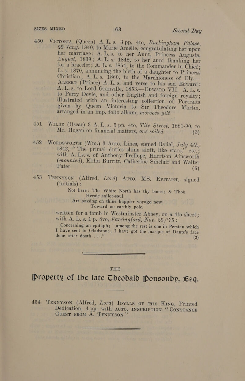 450 Victoria (Queen) A.L.s. 3 pp. 4to, Buckingham Palace, 29 Jany. 1840, to Marie Amélie, congratulating her upon her marriage; A. L.s. to her Aunt, Princess Augusta, August, 1839; A. L.s. 1848, to her aunt thanking her for a bracelet; A. L. s. 1854, to the Commander-in-Chief ; L. s. 1870, annuncing the birth of a daughter to Princess Christian; A. L.s. 1860, to the Marchioness of Ely.— ALBERT (Prince) A. L.s. and verse to hig son Edward ; A. L.s. to Lord Granville, 1853.—Epwarp VII. A. L. s. to Percy Doyle, and other English and foreign royalty ; illustrated with an interesting collection of Portraits given by Queen Victoria to Sir Theodore Martin, arranged in an imp. folio album, morocco gut 451 Wipe (Oscar) 3 A.L.s. 5 pp. 4to, Tite Street, 1881-90, to Mr. Hogan on financial matters, one soiled (3) 452 WorpswortsH (Wm.) 3 Auto. Lines, signed Rydal, July 4th, 1842, “ The primal duties shine aloft, like stars,” etc. ; with A. Ls.s. of Anthony Trollope, Harrison Ainsworth (mounted), Elihu Burritt, Catherine Sinclair and Walter Pater (6) 493 ‘TENNyson (Alfred, Lord) Auto. MS. EPITAPH, signed (initials) : Not here: The White North has thy bones; &amp; Thou Heroic sailor-soul Art passing on thine happier voyage now Toward no earthly pole. written for a tomb in Westminster Abbey, on a 4to sheet ; with A. L.s. 1p. 8vo, Farringford, Nov. 29/°%5 : Concerning an epitaph; “among the rest is one in Persian which I have sent to Gladstone; I have got the masque of Dante’s face done after death .. .” (2)   THE Property of the late Theobald Ponsonby, ES. —————— 454 Tennyson (Alfred, Lord) Ipytts oF THE Kine, Printed Dedication, 4 pp. with auro. InscRIPTION “ CONSTANCE Guest FRoM A. TENNYSON ” 