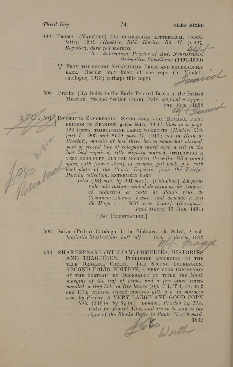 \ \ \ ds : { 499 Propus (VALERIUS) DE COMPENDIIS LITTERARUM, roman letter, 1211. (Haebler, Bibl. Iberica, Bd. II, p. 224, F 4to. Salamanca, Printer of Ant. Nebris ensis! Gramatica Castellana (1491-1500) ** FROM THE SECOND SALAMANCAN PRESS AND EXCEEDINGLY RARE. Haebler only knew of one copy (in Vindel’s fo catalogue, 1913; perhaps this copy). Jat sont | 500 Proctor (R.) Index to the Early Printed Books in the British Museum. Second Section (only), Italy, original wrappers ump. is 71398 ps pr ty 4 7. PO. &amp; 20, RODERICUS ZAMORENSIS. SPEJO DELA VIDA Hestana: FIRST Fn Lo EDITION IN SPANISH, gothic ‘etter, 40-41 lines to a page, 123 leaves, THIRTY-NINE LARGE woopcuts (Haebler 579, portal, 1908 and ¥*579 part LL, 19Vie moteim Hain (or Proctor), margin of last three leaves somewhat stained, part of second line of colophon inked over, a slit in the last leaf repaired, title slightly stained, OTHERWISE A X _ VERY GOOD COPY, OLD RED MOROCCO, three-line fillet round — sides, with flower stamp at corners, gilt back, g.e. with book-plate of the Comte Espeleto, from the Fairfax hal Murray collection, EXTREMELY RARE a folio (281 mm. by 201 mm.). [Colophon| Empren- a tado enla insigne ciudad de caragoga de Aragon: cO. wndustria &amp; costa de Paulo vrus de Costancia:Alaman Fecho: and acabado a xiii de Mayo .... Mull. cccc. laxrxj. (Saragossa, Paul Hurus, 18 May, 1491) [See ILLUSTRATION. | 502. Salva (Pedro) Catalogo de Ja Biblioteca de Salvé, 2 vol. facsimile ulustrations, half calf 8vo. Valencia, 1872 fe LF do wp deme of f fee < “g~ 503 SHAKESPEARE (WILLIAM) COMEDIES, HISTORIES” AND TRAGEDIES. PUBLISHED ACCORDING TO THE TRUE QORIGINAL Copies. ‘THE SECOND IMPRESSION, SECOND FOLIO EDITION, A VERY GOOD IMPRESSION OF THE PORTRAIT BY DROESHOUT ON TITLE, the blank margins of the leaf of verses and a ie other leaves mended, a tiny hole in fwe leaves (sig. F 1, T 4,14, m2 and i 1), crimson levant morocco gilt, g.e. im morocco case, by Riwiére, A VERY LARGE AND GOOD COPY folio (138 in. by 941m.) London, Printed by Tho. Cotes for Robert Allot, and are to be sold at the signe of the Blacke Begie in Pauls Church-yard, 